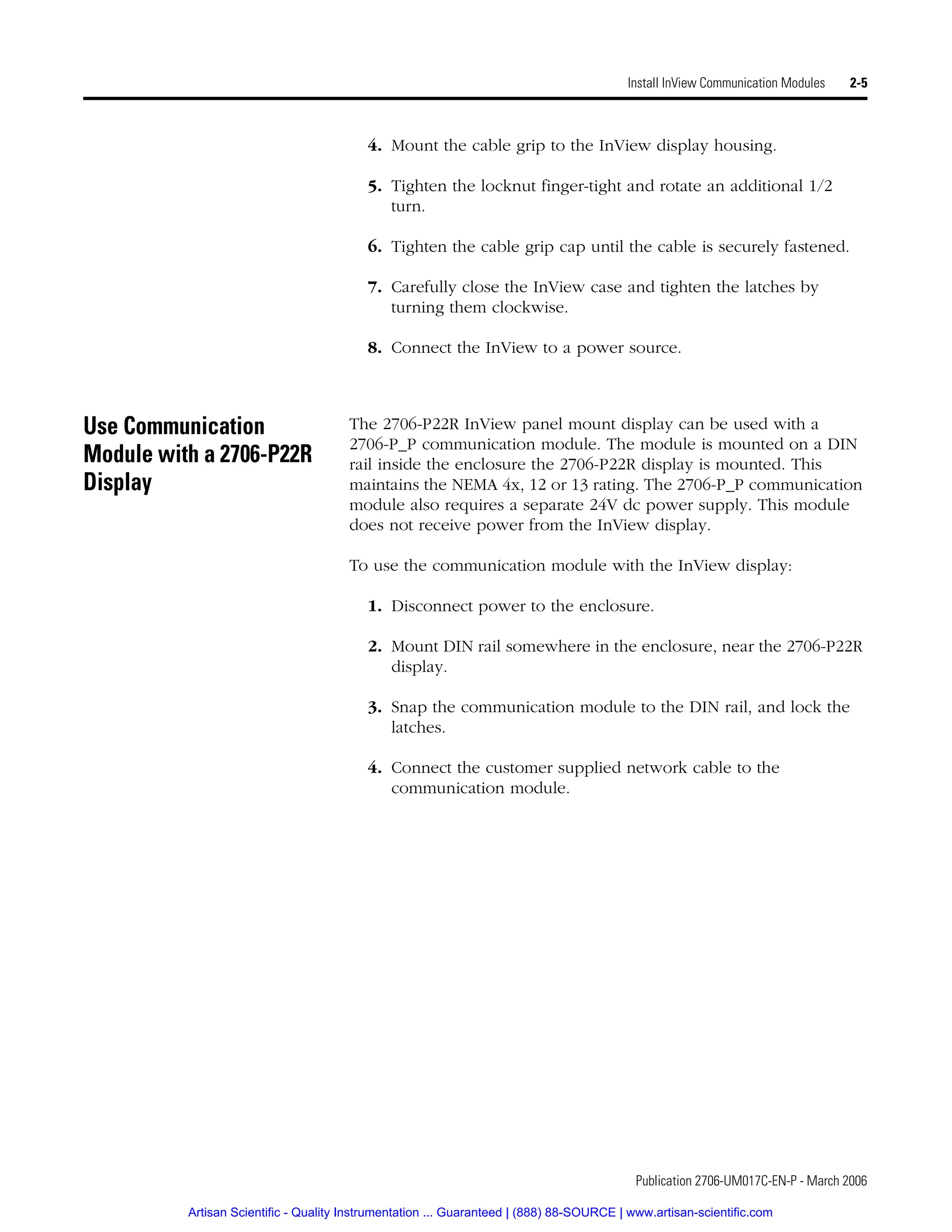Publication 2706-UM017C-EN-P - March 2006
Install InView Communication Modules 2-5
4. Mount the cable grip to the InView display housing.
5. Tighten the locknut finger-tight and rotate an additional 1/2
turn.
6. Tighten the cable grip cap until the cable is securely fastened.
7. Carefully close the InView case and tighten the latches by
turning them clockwise.
8. Connect the InView to a power source.
Use Communication
Module with a 2706-P22R
Display
The 2706-P22R InView panel mount display can be used with a
2706-P_P communication module. The module is mounted on a DIN
rail inside the enclosure the 2706-P22R display is mounted. This
maintains the NEMA 4x, 12 or 13 rating. The 2706-P_P communication
module also requires a separate 24V dc power supply. This module
does not receive power from the InView display.
To use the communication module with the InView display:
1. Disconnect power to the enclosure.
2. Mount DIN rail somewhere in the enclosure, near the 2706-P22R
display.
3. Snap the communication module to the DIN rail, and lock the
latches.
4. Connect the customer supplied network cable to the
communication module.
Artisan Scientific - Quality Instrumentation ... Guaranteed | (888) 88-SOURCE | www.artisan-scientific.com
 