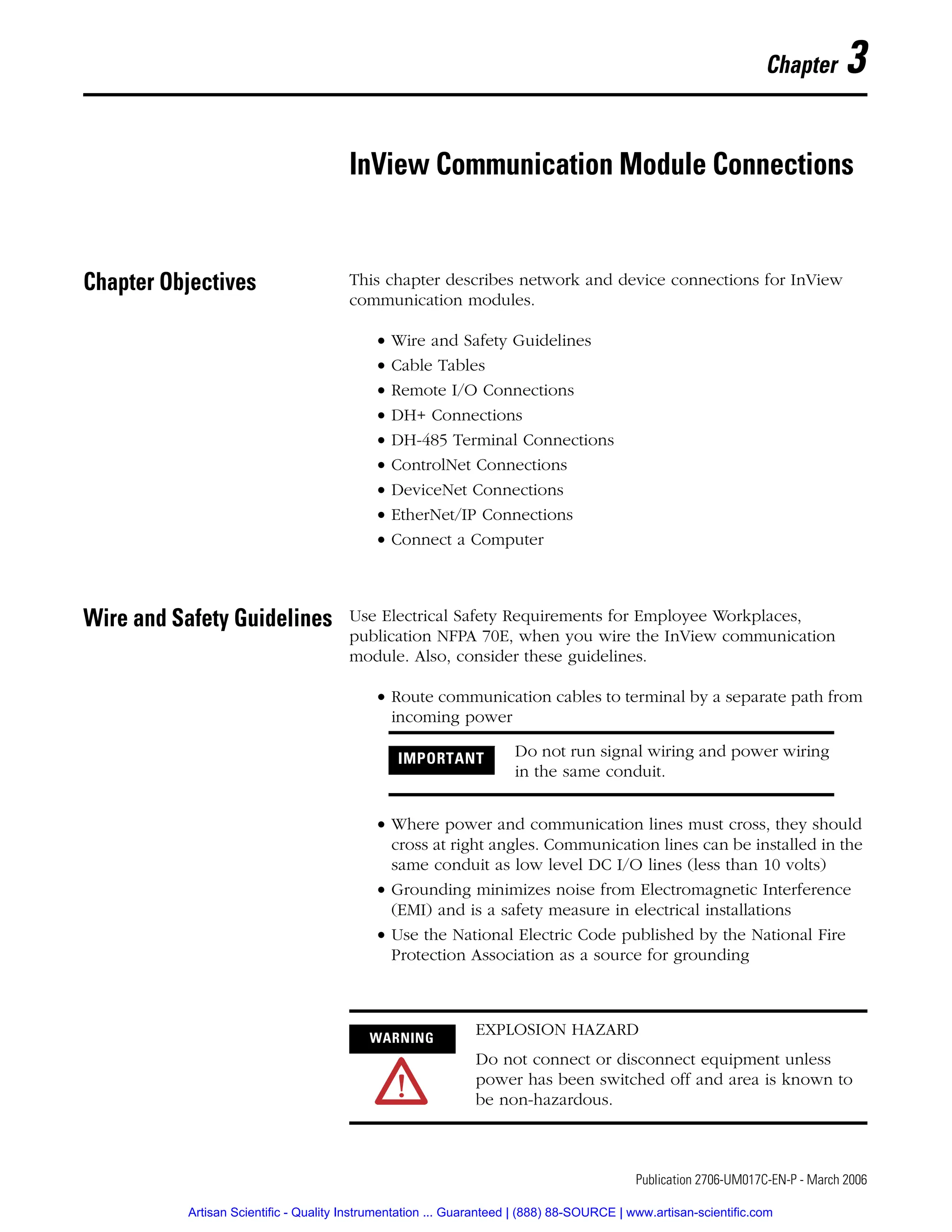 1 Publication 2706-UM017C-EN-P - March 2006
Chapter 3
InView Communication Module Connections
Chapter Objectives This chapter describes network and device connections for InView
communication modules.
• Wire and Safety Guidelines
• Cable Tables
• Remote I/O Connections
• DH+ Connections
• DH-485 Terminal Connections
• ControlNet Connections
• DeviceNet Connections
• EtherNet/IP Connections
• Connect a Computer
Wire and Safety Guidelines Use Electrical Safety Requirements for Employee Workplaces,
publication NFPA 70E, when you wire the InView communication
module. Also, consider these guidelines.
• Route communication cables to terminal by a separate path from
incoming power
• Where power and communication lines must cross, they should
cross at right angles. Communication lines can be installed in the
same conduit as low level DC I/O lines (less than 10 volts)
• Grounding minimizes noise from Electromagnetic Interference
(EMI) and is a safety measure in electrical installations
• Use the National Electric Code published by the National Fire
Protection Association as a source for grounding
IMPORTANT Do not run signal wiring and power wiring
in the same conduit.
WARNING
EXPLOSION HAZARD
Do not connect or disconnect equipment unless
power has been switched off and area is known to
be non-hazardous.
Artisan Scientific - Quality Instrumentation ... Guaranteed | (888) 88-SOURCE | www.artisan-scientific.com
 