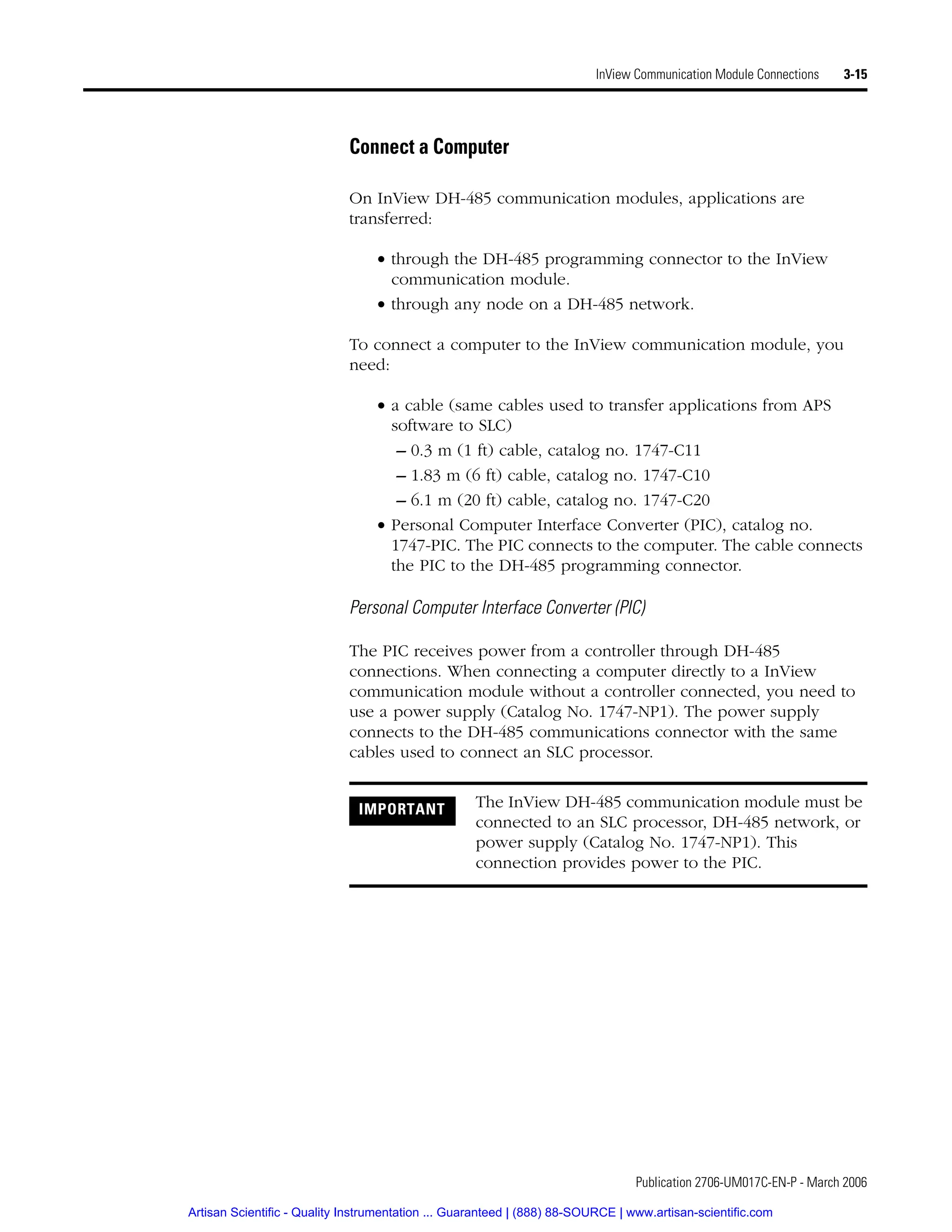 Publication 2706-UM017C-EN-P - March 2006
InView Communication Module Connections 3-15
Connect a Computer
On InView DH-485 communication modules, applications are
transferred:
• through the DH-485 programming connector to the InView
communication module.
• through any node on a DH-485 network.
To connect a computer to the InView communication module, you
need:
• a cable (same cables used to transfer applications from APS
software to SLC)
– 0.3 m (1 ft) cable, catalog no. 1747-C11
– 1.83 m (6 ft) cable, catalog no. 1747-C10
– 6.1 m (20 ft) cable, catalog no. 1747-C20
• Personal Computer Interface Converter (PIC), catalog no.
1747-PIC. The PIC connects to the computer. The cable connects
the PIC to the DH-485 programming connector.
Personal Computer Interface Converter (PIC)
The PIC receives power from a controller through DH-485
connections. When connecting a computer directly to a InView
communication module without a controller connected, you need to
use a power supply (Catalog No. 1747-NP1). The power supply
connects to the DH-485 communications connector with the same
cables used to connect an SLC processor.
IMPORTANT The InView DH-485 communication module must be
connected to an SLC processor, DH-485 network, or
power supply (Catalog No. 1747-NP1). This
connection provides power to the PIC.
Artisan Scientific - Quality Instrumentation ... Guaranteed | (888) 88-SOURCE | www.artisan-scientific.com
 