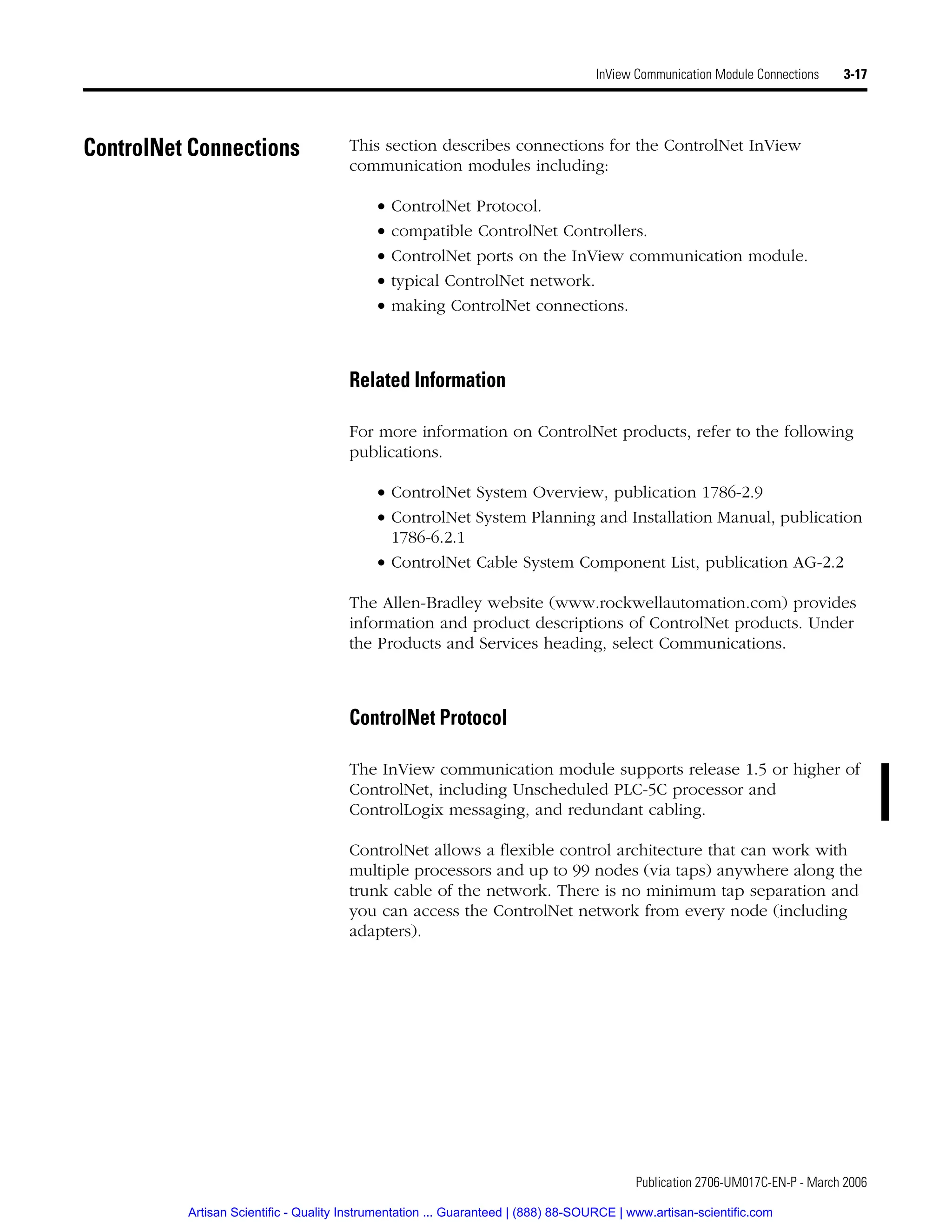 Publication 2706-UM017C-EN-P - March 2006
InView Communication Module Connections 3-17
ControlNet Connections This section describes connections for the ControlNet InView
communication modules including:
• ControlNet Protocol.
• compatible ControlNet Controllers.
• ControlNet ports on the InView communication module.
• typical ControlNet network.
• making ControlNet connections.
Related Information
For more information on ControlNet products, refer to the following
publications.
• ControlNet System Overview, publication 1786-2.9
• ControlNet System Planning and Installation Manual, publication
1786-6.2.1
• ControlNet Cable System Component List, publication AG-2.2
The Allen-Bradley website (www.rockwellautomation.com) provides
information and product descriptions of ControlNet products. Under
the Products and Services heading, select Communications.
ControlNet Protocol
The InView communication module supports release 1.5 or higher of
ControlNet, including Unscheduled PLC-5C processor and
ControlLogix messaging, and redundant cabling.
ControlNet allows a flexible control architecture that can work with
multiple processors and up to 99 nodes (via taps) anywhere along the
trunk cable of the network. There is no minimum tap separation and
you can access the ControlNet network from every node (including
adapters).
Artisan Scientific - Quality Instrumentation ... Guaranteed | (888) 88-SOURCE | www.artisan-scientific.com
 