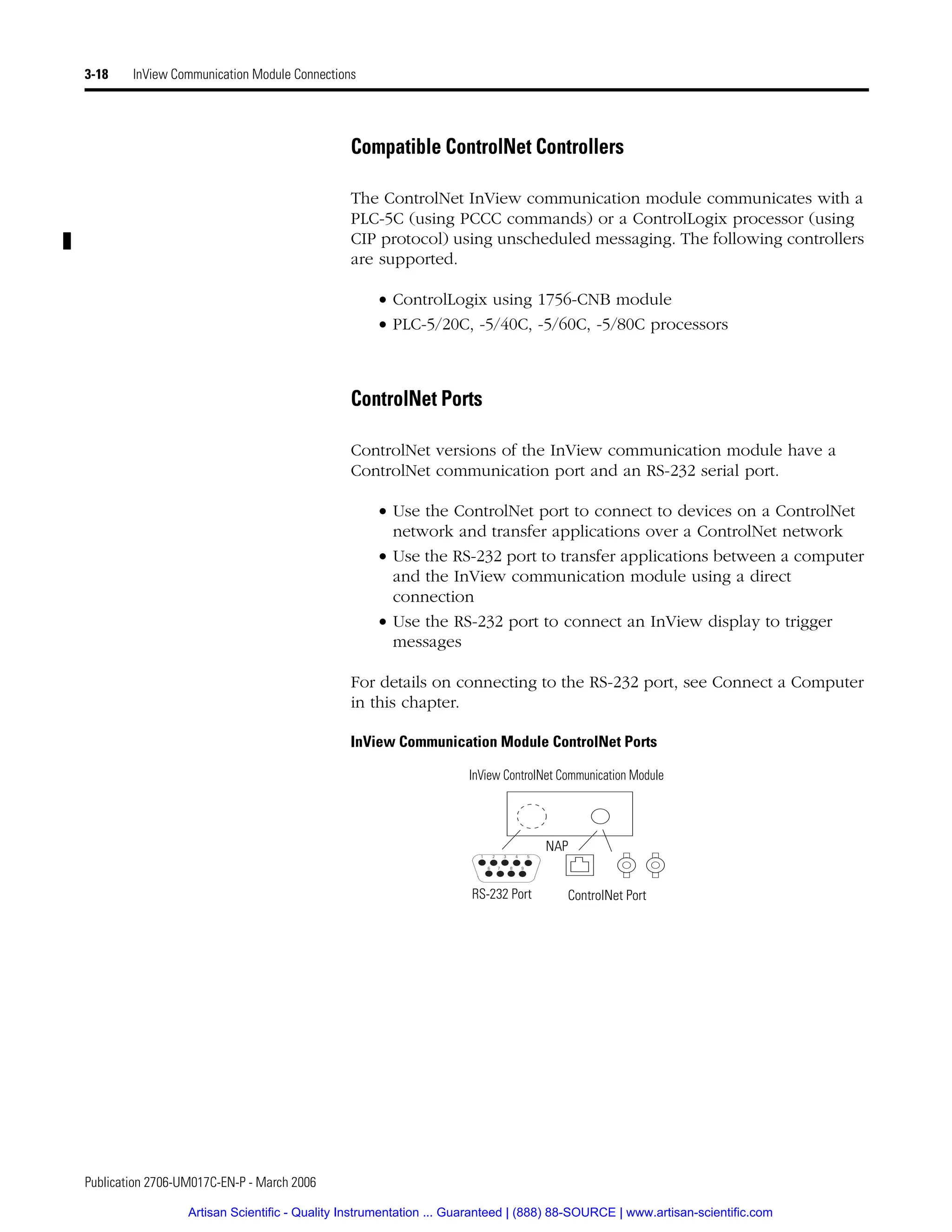 Publication 2706-UM017C-EN-P - March 2006
3-18 InView Communication Module Connections
Compatible ControlNet Controllers
The ControlNet InView communication module communicates with a
PLC-5C (using PCCC commands) or a ControlLogix processor (using
CIP protocol) using unscheduled messaging. The following controllers
are supported.
• ControlLogix using 1756-CNB module
• PLC-5/20C, -5/40C, -5/60C, -5/80C processors
ControlNet Ports
ControlNet versions of the InView communication module have a
ControlNet communication port and an RS-232 serial port.
• Use the ControlNet port to connect to devices on a ControlNet
network and transfer applications over a ControlNet network
• Use the RS-232 port to transfer applications between a computer
and the InView communication module using a direct
connection
• Use the RS-232 port to connect an InView display to trigger
messages
For details on connecting to the RS-232 port, see Connect a Computer
in this chapter.
InView Communication Module ControlNet Ports
InView ControlNet Communication Module
1 2 3 4 5
6 7 8 9
RS-232 Port
NAP
ControlNet Port
Artisan Scientific - Quality Instrumentation ... Guaranteed | (888) 88-SOURCE | www.artisan-scientific.com
 