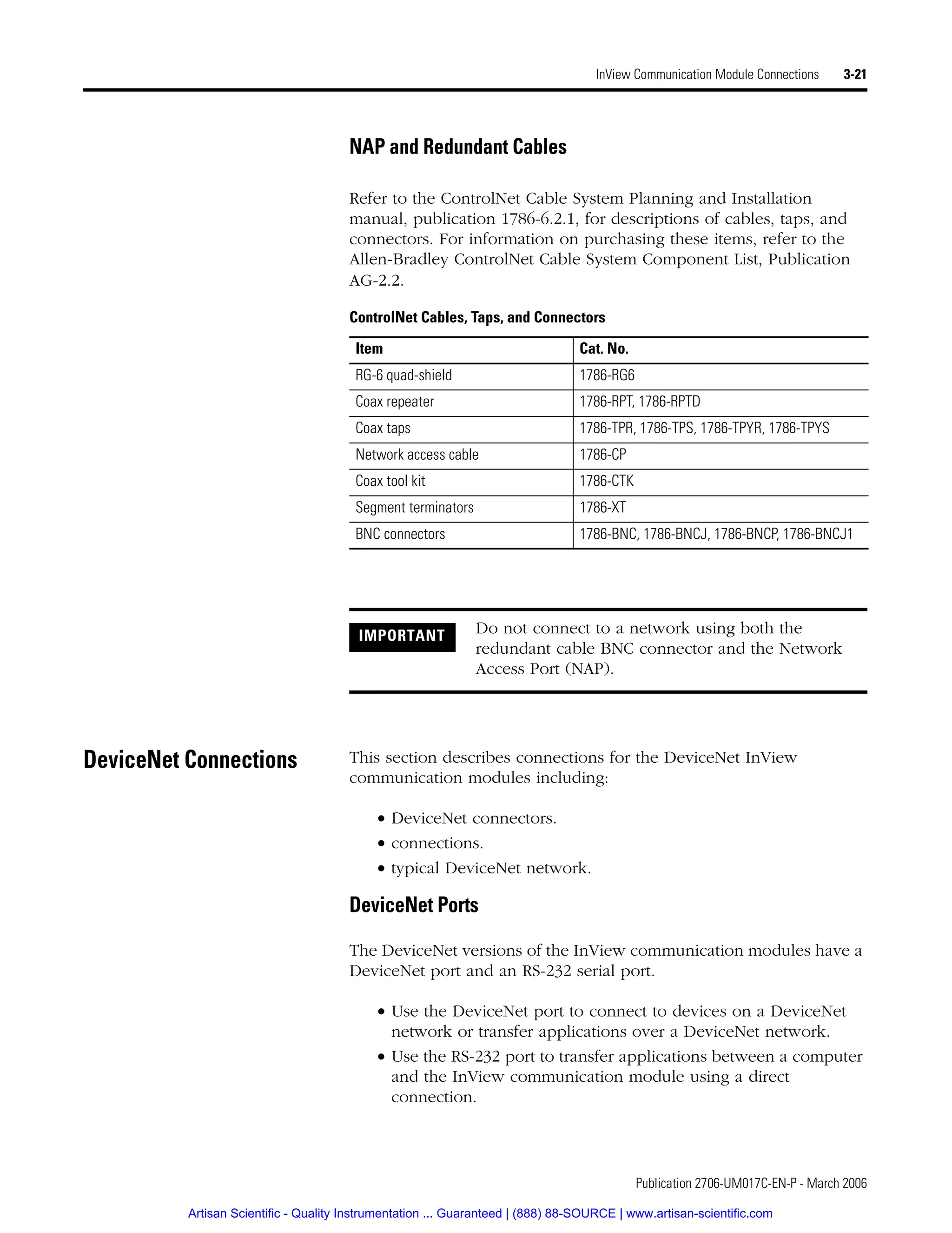 Publication 2706-UM017C-EN-P - March 2006
InView Communication Module Connections 3-21
NAP and Redundant Cables
Refer to the ControlNet Cable System Planning and Installation
manual, publication 1786-6.2.1, for descriptions of cables, taps, and
connectors. For information on purchasing these items, refer to the
Allen-Bradley ControlNet Cable System Component List, Publication
AG-2.2.
DeviceNet Connections This section describes connections for the DeviceNet InView
communication modules including:
• DeviceNet connectors.
• connections.
• typical DeviceNet network.
DeviceNet Ports
The DeviceNet versions of the InView communication modules have a
DeviceNet port and an RS-232 serial port.
• Use the DeviceNet port to connect to devices on a DeviceNet
network or transfer applications over a DeviceNet network.
• Use the RS-232 port to transfer applications between a computer
and the InView communication module using a direct
connection.
ControlNet Cables, Taps, and Connectors
Item Cat. No.
RG-6 quad-shield 1786-RG6
Coax repeater 1786-RPT, 1786-RPTD
Coax taps 1786-TPR, 1786-TPS, 1786-TPYR, 1786-TPYS
Network access cable 1786-CP
Coax tool kit 1786-CTK
Segment terminators 1786-XT
BNC connectors 1786-BNC, 1786-BNCJ, 1786-BNCP, 1786-BNCJ1
IMPORTANT Do not connect to a network using both the
redundant cable BNC connector and the Network
Access Port (NAP).
Artisan Scientific - Quality Instrumentation ... Guaranteed | (888) 88-SOURCE | www.artisan-scientific.com
 