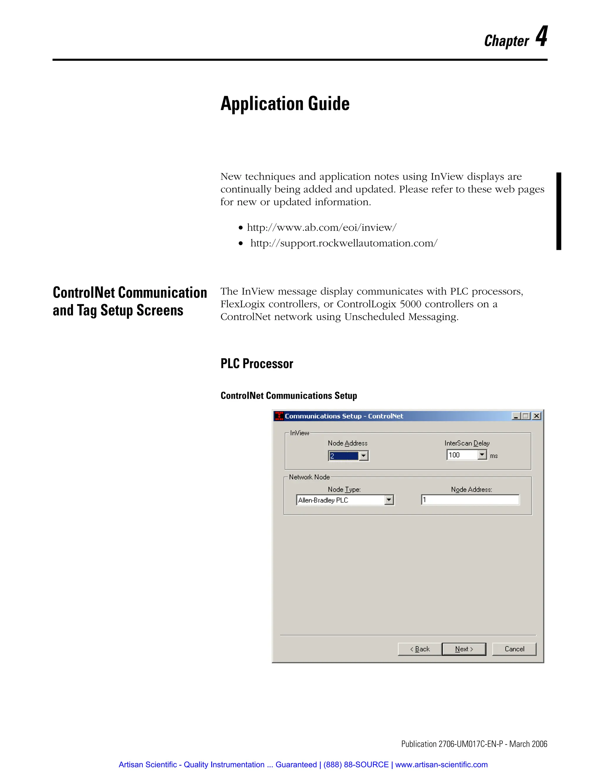 1 Publication 2706-UM017C-EN-P - March 2006
Chapter 4
Application Guide
New techniques and application notes using InView displays are
continually being added and updated. Please refer to these web pages
for new or updated information.
• http://www.ab.com/eoi/inview/
• http://support.rockwellautomation.com/
ControlNet Communication
and Tag Setup Screens
The InView message display communicates with PLC processors,
FlexLogix controllers, or ControlLogix 5000 controllers on a
ControlNet network using Unscheduled Messaging.
PLC Processor
ControlNet Communications Setup
Artisan Scientific - Quality Instrumentation ... Guaranteed | (888) 88-SOURCE | www.artisan-scientific.com
 
