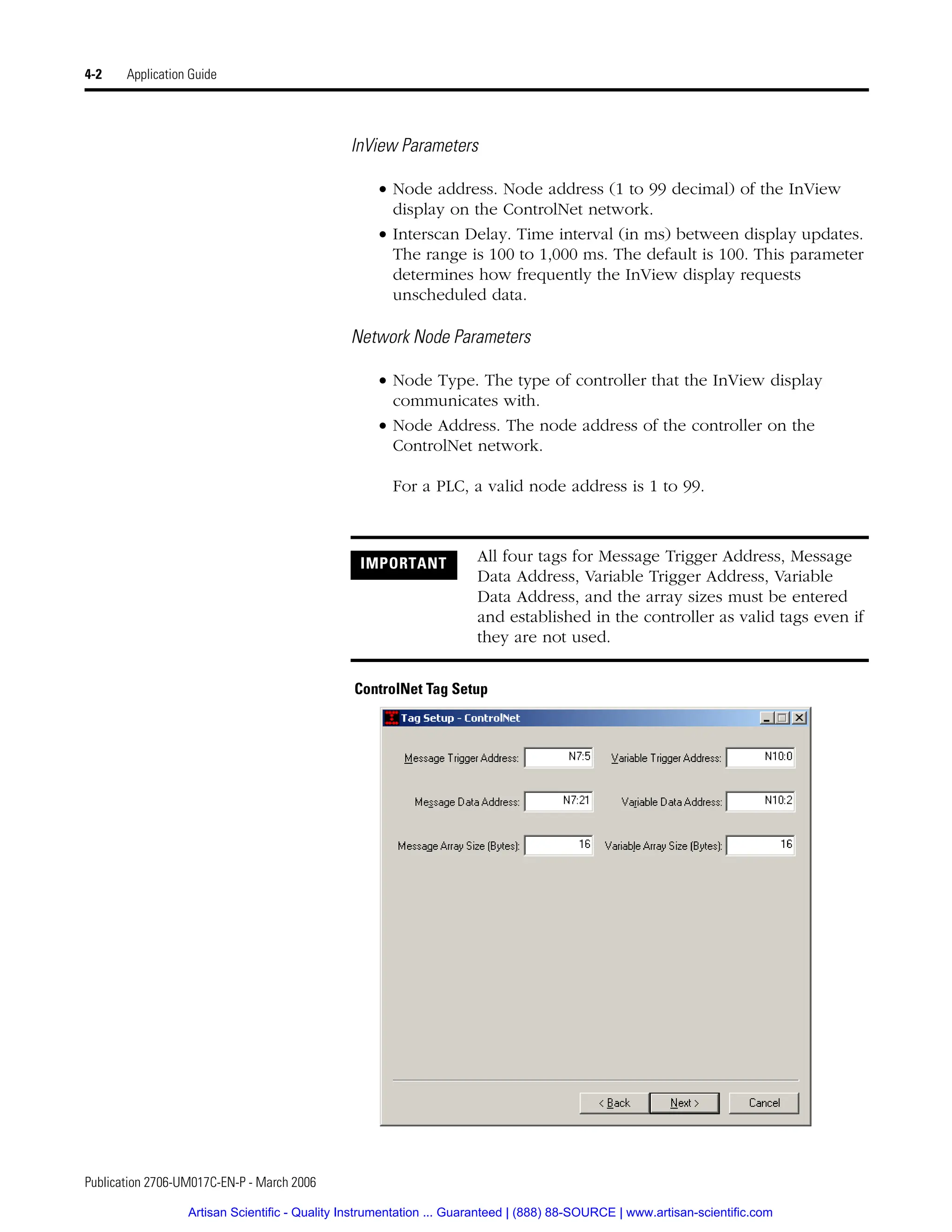Publication 2706-UM017C-EN-P - March 2006
4-2 Application Guide
InView Parameters
• Node address. Node address (1 to 99 decimal) of the InView
display on the ControlNet network.
• Interscan Delay. Time interval (in ms) between display updates.
The range is 100 to 1,000 ms. The default is 100. This parameter
determines how frequently the InView display requests
unscheduled data.
Network Node Parameters
• Node Type. The type of controller that the InView display
communicates with.
• Node Address. The node address of the controller on the
ControlNet network.
For a PLC, a valid node address is 1 to 99.
ControlNet Tag Setup
IMPORTANT All four tags for Message Trigger Address, Message
Data Address, Variable Trigger Address, Variable
Data Address, and the array sizes must be entered
and established in the controller as valid tags even if
they are not used.
Artisan Scientific - Quality Instrumentation ... Guaranteed | (888) 88-SOURCE | www.artisan-scientific.com
 