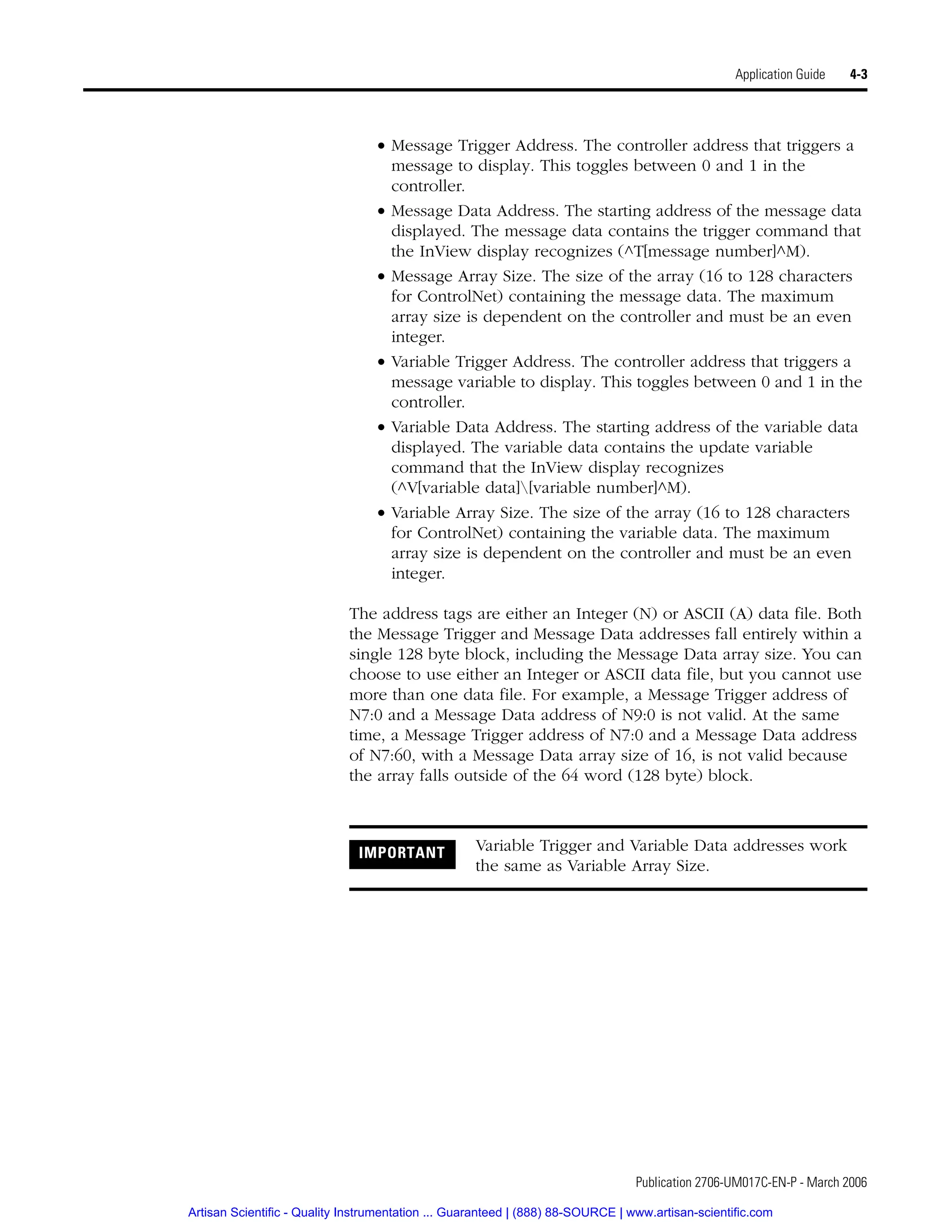 Publication 2706-UM017C-EN-P - March 2006
Application Guide 4-3
• Message Trigger Address. The controller address that triggers a
message to display. This toggles between 0 and 1 in the
controller.
• Message Data Address. The starting address of the message data
displayed. The message data contains the trigger command that
the InView display recognizes (^T[message number]^M).
• Message Array Size. The size of the array (16 to 128 characters
for ControlNet) containing the message data. The maximum
array size is dependent on the controller and must be an even
integer.
• Variable Trigger Address. The controller address that triggers a
message variable to display. This toggles between 0 and 1 in the
controller.
• Variable Data Address. The starting address of the variable data
displayed. The variable data contains the update variable
command that the InView display recognizes
(^V[variable data][variable number]^M).
• Variable Array Size. The size of the array (16 to 128 characters
for ControlNet) containing the variable data. The maximum
array size is dependent on the controller and must be an even
integer.
The address tags are either an Integer (N) or ASCII (A) data file. Both
the Message Trigger and Message Data addresses fall entirely within a
single 128 byte block, including the Message Data array size. You can
choose to use either an Integer or ASCII data file, but you cannot use
more than one data file. For example, a Message Trigger address of
N7:0 and a Message Data address of N9:0 is not valid. At the same
time, a Message Trigger address of N7:0 and a Message Data address
of N7:60, with a Message Data array size of 16, is not valid because
the array falls outside of the 64 word (128 byte) block.
IMPORTANT Variable Trigger and Variable Data addresses work
the same as Variable Array Size.
Artisan Scientific - Quality Instrumentation ... Guaranteed | (888) 88-SOURCE | www.artisan-scientific.com
 