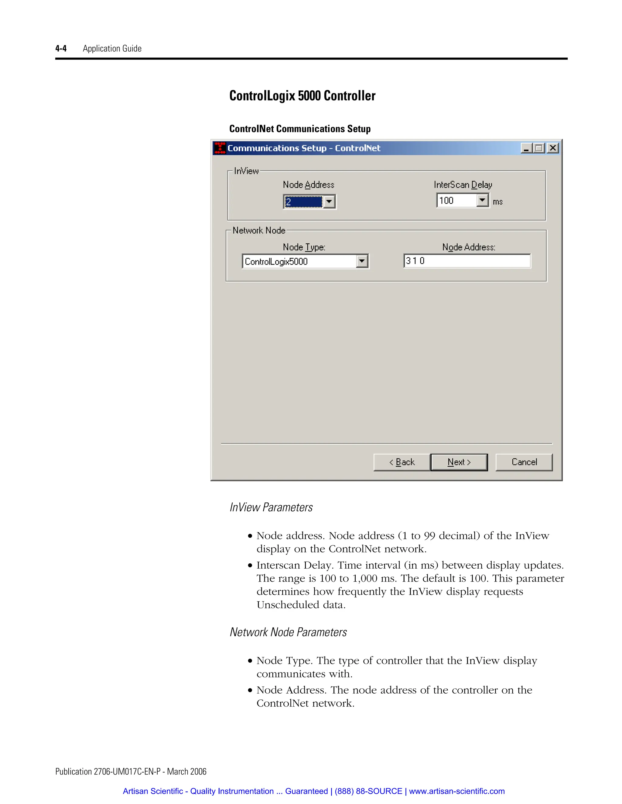 Publication 2706-UM017C-EN-P - March 2006
4-4 Application Guide
ControlLogix 5000 Controller
ControlNet Communications Setup
InView Parameters
• Node address. Node address (1 to 99 decimal) of the InView
display on the ControlNet network.
• Interscan Delay. Time interval (in ms) between display updates.
The range is 100 to 1,000 ms. The default is 100. This parameter
determines how frequently the InView display requests
Unscheduled data.
Network Node Parameters
• Node Type. The type of controller that the InView display
communicates with.
• Node Address. The node address of the controller on the
ControlNet network.
Artisan Scientific - Quality Instrumentation ... Guaranteed | (888) 88-SOURCE | www.artisan-scientific.com
 