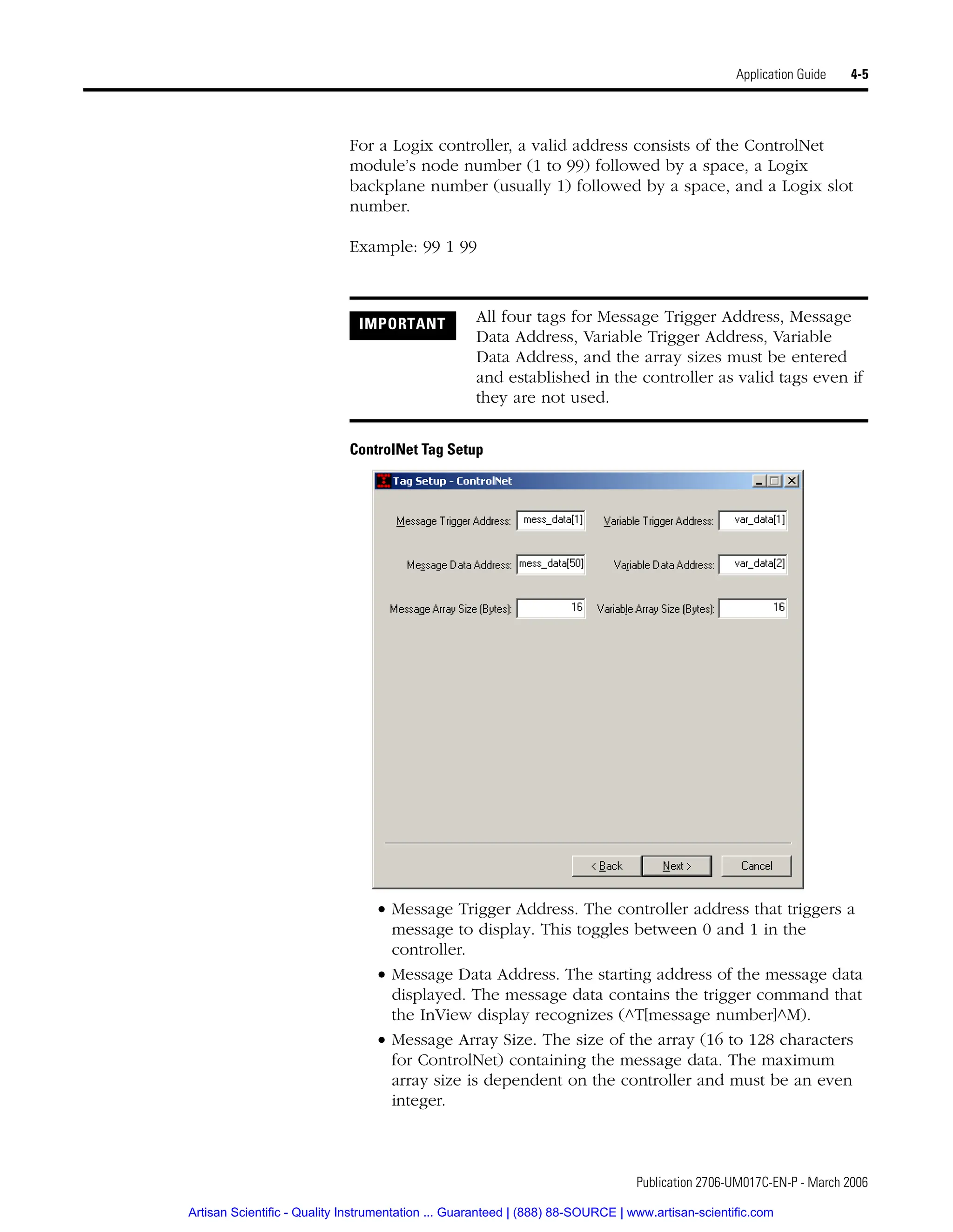Publication 2706-UM017C-EN-P - March 2006
Application Guide 4-5
For a Logix controller, a valid address consists of the ControlNet
module’s node number (1 to 99) followed by a space, a Logix
backplane number (usually 1) followed by a space, and a Logix slot
number.
Example: 99 1 99
ControlNet Tag Setup
• Message Trigger Address. The controller address that triggers a
message to display. This toggles between 0 and 1 in the
controller.
• Message Data Address. The starting address of the message data
displayed. The message data contains the trigger command that
the InView display recognizes (^T[message number]^M).
• Message Array Size. The size of the array (16 to 128 characters
for ControlNet) containing the message data. The maximum
array size is dependent on the controller and must be an even
integer.
IMPORTANT All four tags for Message Trigger Address, Message
Data Address, Variable Trigger Address, Variable
Data Address, and the array sizes must be entered
and established in the controller as valid tags even if
they are not used.
Artisan Scientific - Quality Instrumentation ... Guaranteed | (888) 88-SOURCE | www.artisan-scientific.com
 