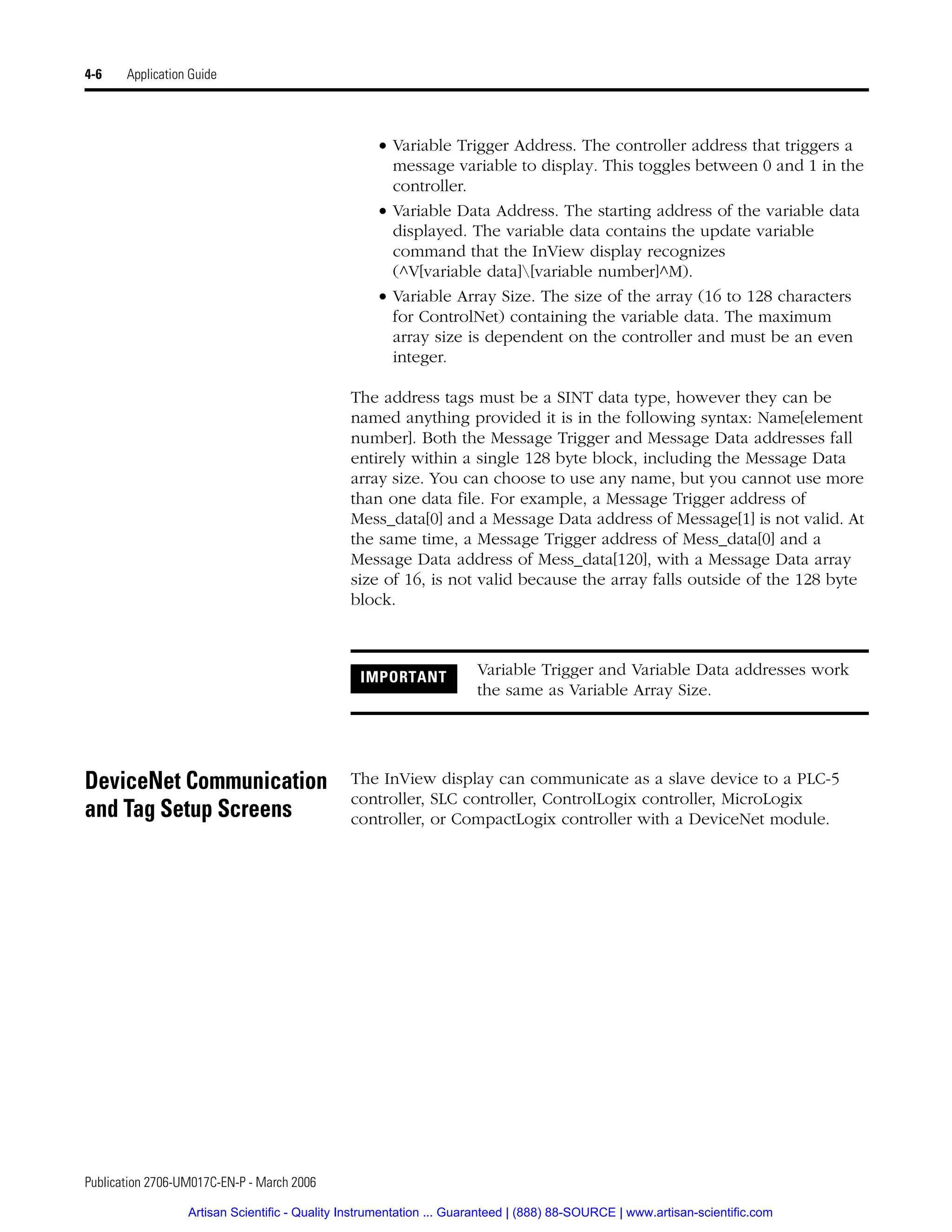 Publication 2706-UM017C-EN-P - March 2006
4-6 Application Guide
• Variable Trigger Address. The controller address that triggers a
message variable to display. This toggles between 0 and 1 in the
controller.
• Variable Data Address. The starting address of the variable data
displayed. The variable data contains the update variable
command that the InView display recognizes
(^V[variable data][variable number]^M).
• Variable Array Size. The size of the array (16 to 128 characters
for ControlNet) containing the variable data. The maximum
array size is dependent on the controller and must be an even
integer.
The address tags must be a SINT data type, however they can be
named anything provided it is in the following syntax: Name[element
number]. Both the Message Trigger and Message Data addresses fall
entirely within a single 128 byte block, including the Message Data
array size. You can choose to use any name, but you cannot use more
than one data file. For example, a Message Trigger address of
Mess_data[0] and a Message Data address of Message[1] is not valid. At
the same time, a Message Trigger address of Mess_data[0] and a
Message Data address of Mess_data[120], with a Message Data array
size of 16, is not valid because the array falls outside of the 128 byte
block.
DeviceNet Communication
and Tag Setup Screens
The InView display can communicate as a slave device to a PLC-5
controller, SLC controller, ControlLogix controller, MicroLogix
controller, or CompactLogix controller with a DeviceNet module.
IMPORTANT Variable Trigger and Variable Data addresses work
the same as Variable Array Size.
Artisan Scientific - Quality Instrumentation ... Guaranteed | (888) 88-SOURCE | www.artisan-scientific.com
 