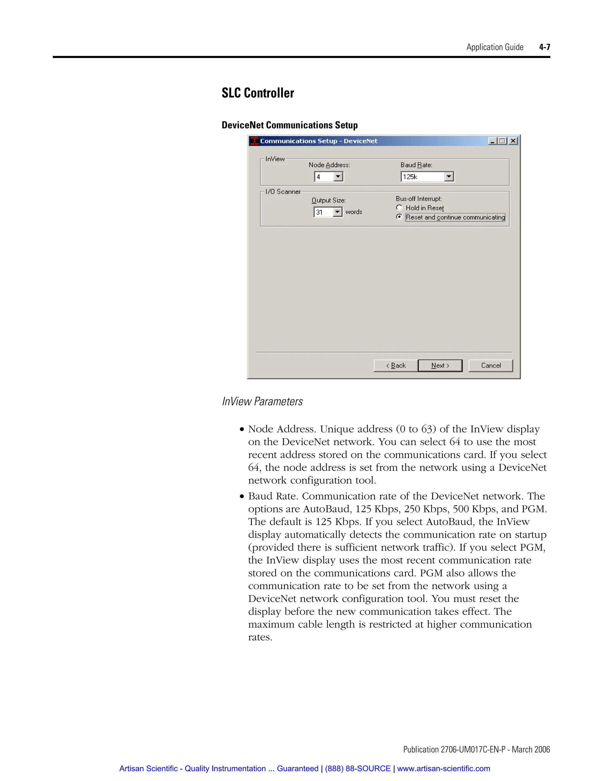Publication 2706-UM017C-EN-P - March 2006
Application Guide 4-7
SLC Controller
DeviceNet Communications Setup
InView Parameters
• Node Address. Unique address (0 to 63) of the InView display
on the DeviceNet network. You can select 64 to use the most
recent address stored on the communications card. If you select
64, the node address is set from the network using a DeviceNet
network configuration tool.
• Baud Rate. Communication rate of the DeviceNet network. The
options are AutoBaud, 125 Kbps, 250 Kbps, 500 Kbps, and PGM.
The default is 125 Kbps. If you select AutoBaud, the InView
display automatically detects the communication rate on startup
(provided there is sufficient network traffic). If you select PGM,
the InView display uses the most recent communication rate
stored on the communications card. PGM also allows the
communication rate to be set from the network using a
DeviceNet network configuration tool. You must reset the
display before the new communication takes effect. The
maximum cable length is restricted at higher communication
rates.
Artisan Scientific - Quality Instrumentation ... Guaranteed | (888) 88-SOURCE | www.artisan-scientific.com
 