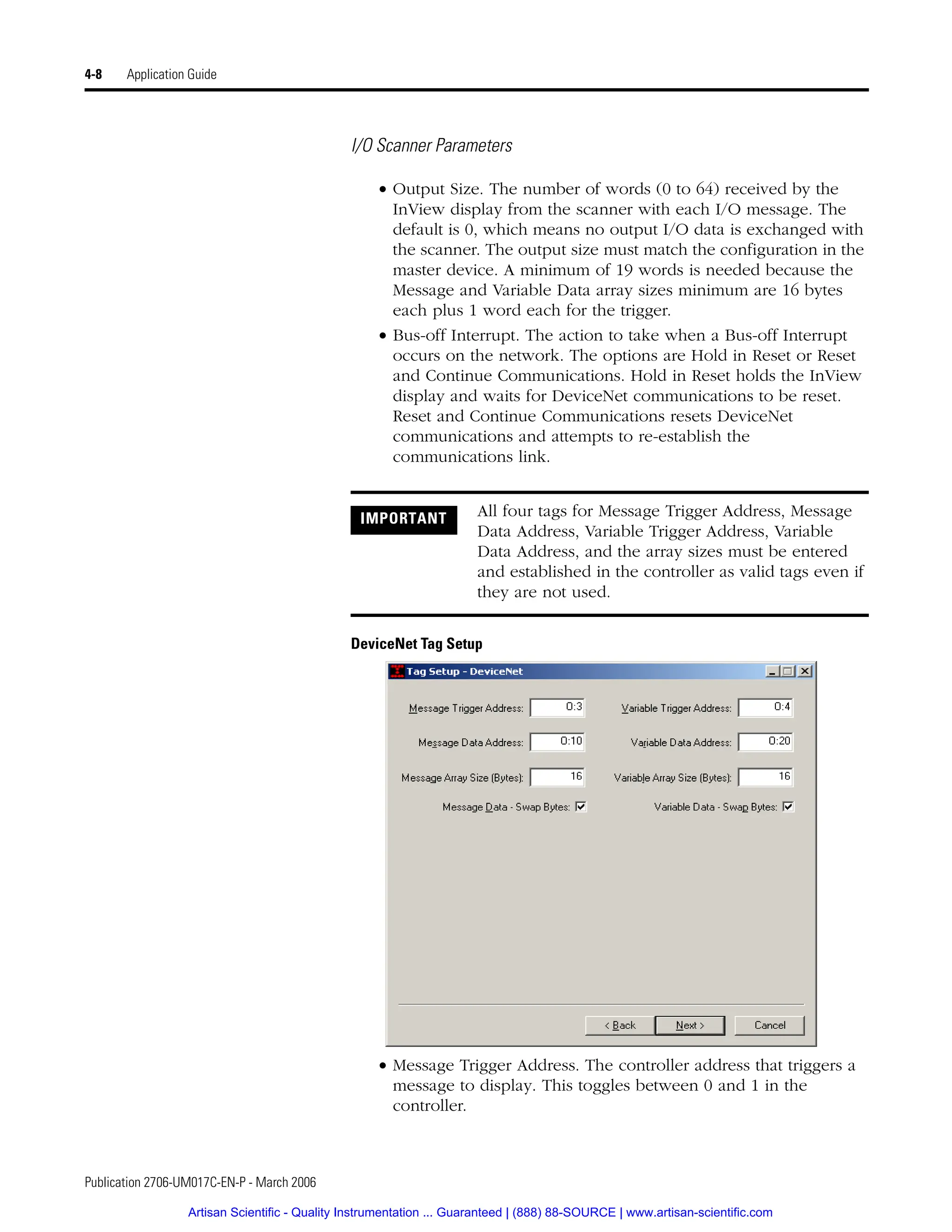 Publication 2706-UM017C-EN-P - March 2006
4-8 Application Guide
I/O Scanner Parameters
• Output Size. The number of words (0 to 64) received by the
InView display from the scanner with each I/O message. The
default is 0, which means no output I/O data is exchanged with
the scanner. The output size must match the configuration in the
master device. A minimum of 19 words is needed because the
Message and Variable Data array sizes minimum are 16 bytes
each plus 1 word each for the trigger.
• Bus-off Interrupt. The action to take when a Bus-off Interrupt
occurs on the network. The options are Hold in Reset or Reset
and Continue Communications. Hold in Reset holds the InView
display and waits for DeviceNet communications to be reset.
Reset and Continue Communications resets DeviceNet
communications and attempts to re-establish the
communications link.
DeviceNet Tag Setup
• Message Trigger Address. The controller address that triggers a
message to display. This toggles between 0 and 1 in the
controller.
IMPORTANT All four tags for Message Trigger Address, Message
Data Address, Variable Trigger Address, Variable
Data Address, and the array sizes must be entered
and established in the controller as valid tags even if
they are not used.
Artisan Scientific - Quality Instrumentation ... Guaranteed | (888) 88-SOURCE | www.artisan-scientific.com
 