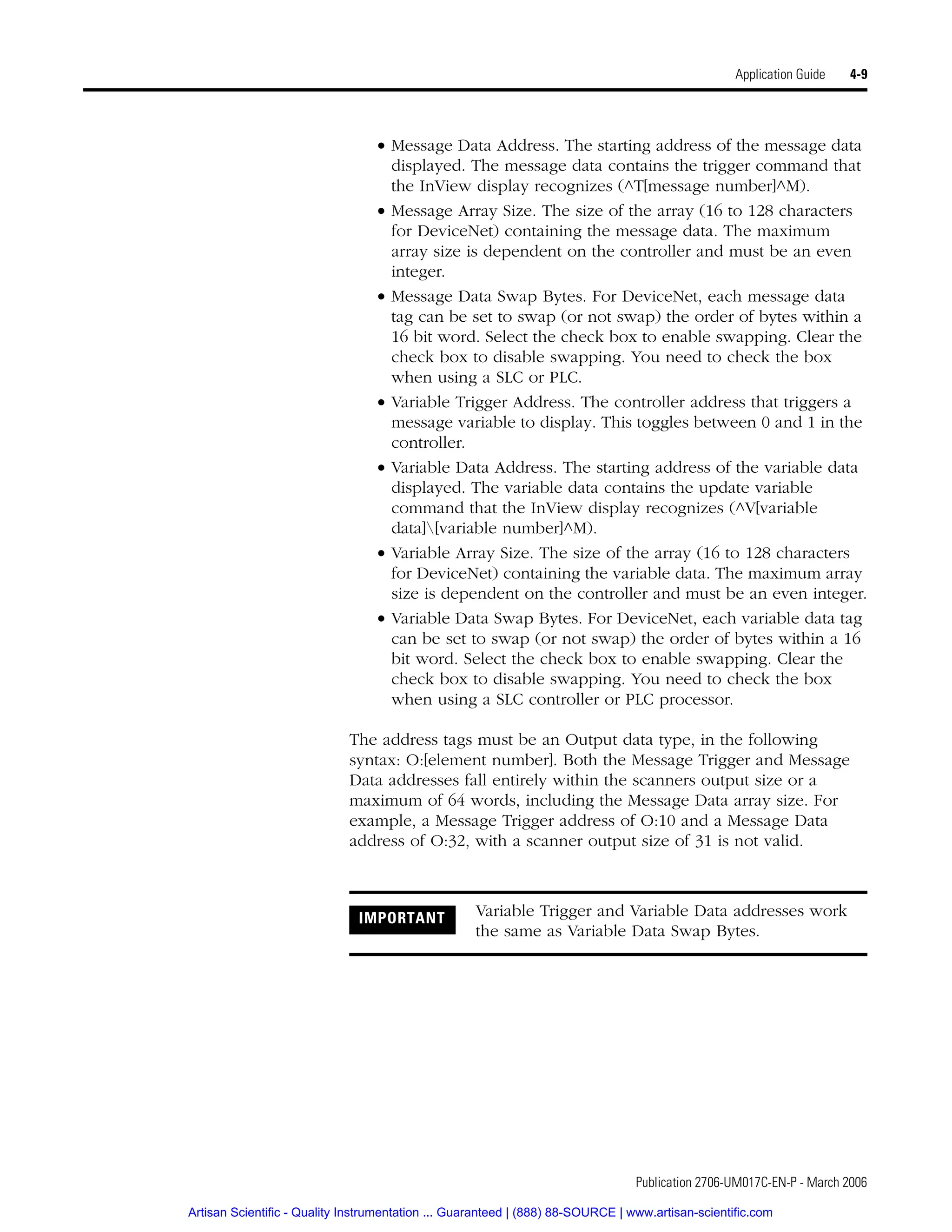 Publication 2706-UM017C-EN-P - March 2006
Application Guide 4-9
• Message Data Address. The starting address of the message data
displayed. The message data contains the trigger command that
the InView display recognizes (^T[message number]^M).
• Message Array Size. The size of the array (16 to 128 characters
for DeviceNet) containing the message data. The maximum
array size is dependent on the controller and must be an even
integer.
• Message Data Swap Bytes. For DeviceNet, each message data
tag can be set to swap (or not swap) the order of bytes within a
16 bit word. Select the check box to enable swapping. Clear the
check box to disable swapping. You need to check the box
when using a SLC or PLC.
• Variable Trigger Address. The controller address that triggers a
message variable to display. This toggles between 0 and 1 in the
controller.
• Variable Data Address. The starting address of the variable data
displayed. The variable data contains the update variable
command that the InView display recognizes (^V[variable
data][variable number]^M).
• Variable Array Size. The size of the array (16 to 128 characters
for DeviceNet) containing the variable data. The maximum array
size is dependent on the controller and must be an even integer.
• Variable Data Swap Bytes. For DeviceNet, each variable data tag
can be set to swap (or not swap) the order of bytes within a 16
bit word. Select the check box to enable swapping. Clear the
check box to disable swapping. You need to check the box
when using a SLC controller or PLC processor.
The address tags must be an Output data type, in the following
syntax: O:[element number]. Both the Message Trigger and Message
Data addresses fall entirely within the scanners output size or a
maximum of 64 words, including the Message Data array size. For
example, a Message Trigger address of O:10 and a Message Data
address of O:32, with a scanner output size of 31 is not valid.
IMPORTANT Variable Trigger and Variable Data addresses work
the same as Variable Data Swap Bytes.
Artisan Scientific - Quality Instrumentation ... Guaranteed | (888) 88-SOURCE | www.artisan-scientific.com
 