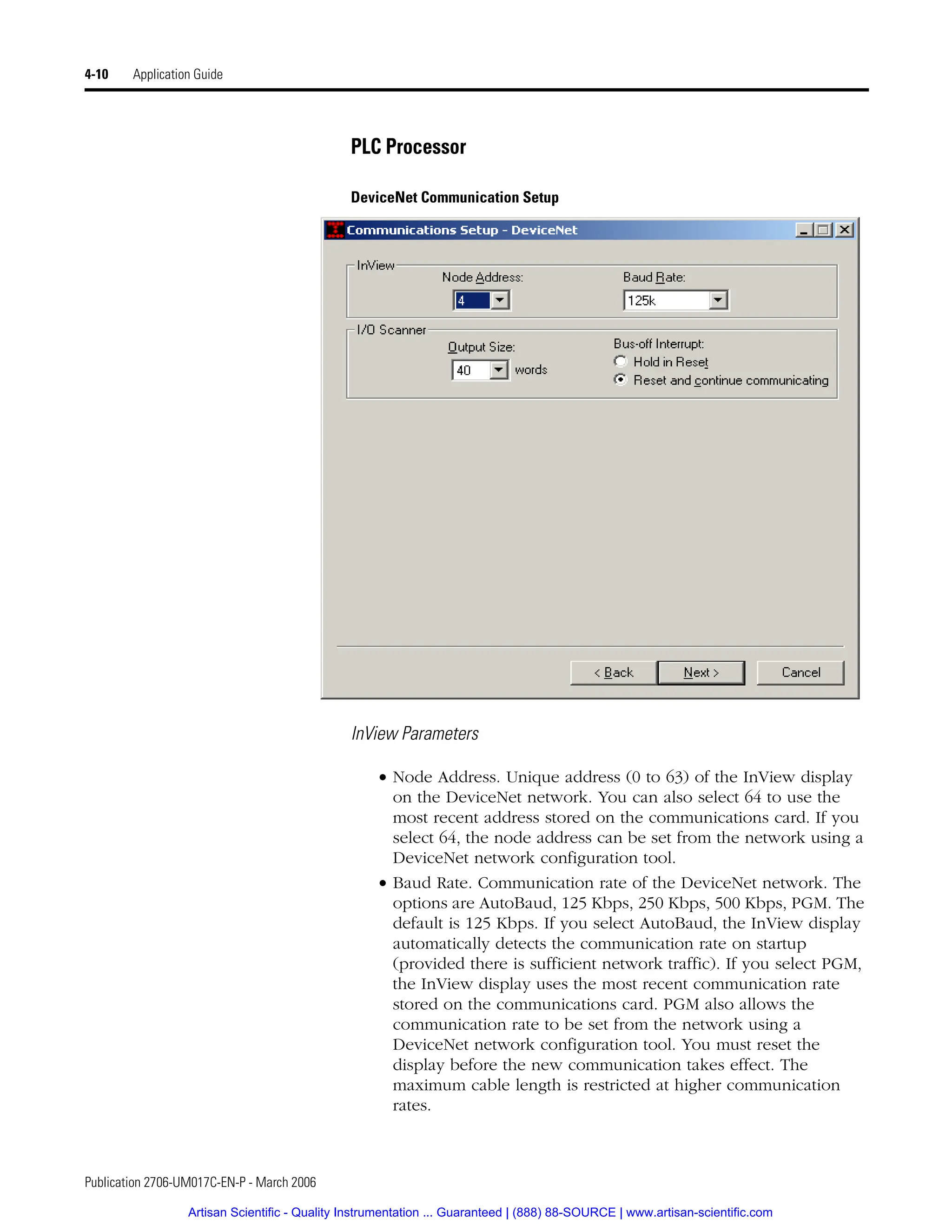Publication 2706-UM017C-EN-P - March 2006
4-10 Application Guide
PLC Processor
DeviceNet Communication Setup
InView Parameters
• Node Address. Unique address (0 to 63) of the InView display
on the DeviceNet network. You can also select 64 to use the
most recent address stored on the communications card. If you
select 64, the node address can be set from the network using a
DeviceNet network configuration tool.
• Baud Rate. Communication rate of the DeviceNet network. The
options are AutoBaud, 125 Kbps, 250 Kbps, 500 Kbps, PGM. The
default is 125 Kbps. If you select AutoBaud, the InView display
automatically detects the communication rate on startup
(provided there is sufficient network traffic). If you select PGM,
the InView display uses the most recent communication rate
stored on the communications card. PGM also allows the
communication rate to be set from the network using a
DeviceNet network configuration tool. You must reset the
display before the new communication takes effect. The
maximum cable length is restricted at higher communication
rates.
Artisan Scientific - Quality Instrumentation ... Guaranteed | (888) 88-SOURCE | www.artisan-scientific.com
 