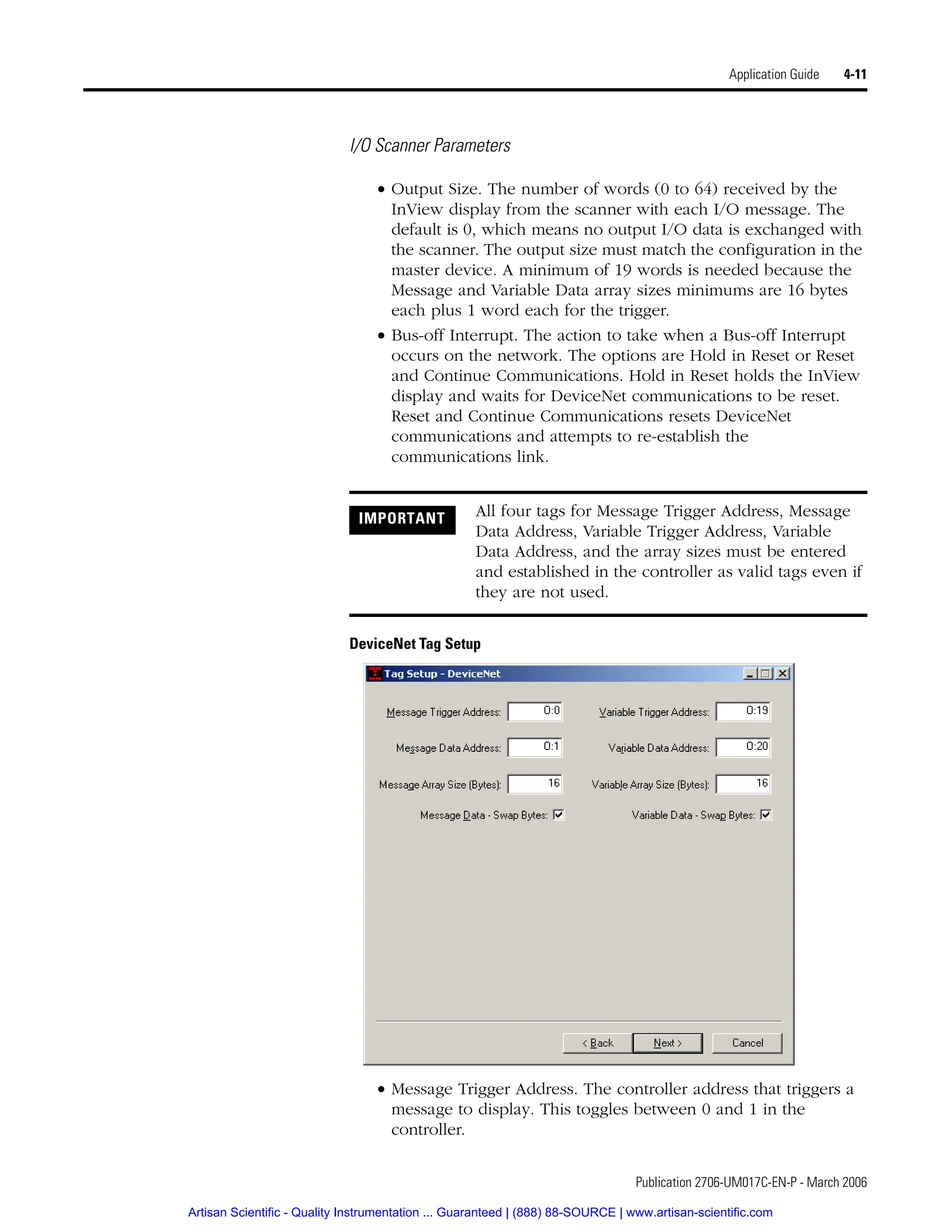 Publication 2706-UM017C-EN-P - March 2006
Application Guide 4-11
I/O Scanner Parameters
• Output Size. The number of words (0 to 64) received by the
InView display from the scanner with each I/O message. The
default is 0, which means no output I/O data is exchanged with
the scanner. The output size must match the configuration in the
master device. A minimum of 19 words is needed because the
Message and Variable Data array sizes minimums are 16 bytes
each plus 1 word each for the trigger.
• Bus-off Interrupt. The action to take when a Bus-off Interrupt
occurs on the network. The options are Hold in Reset or Reset
and Continue Communications. Hold in Reset holds the InView
display and waits for DeviceNet communications to be reset.
Reset and Continue Communications resets DeviceNet
communications and attempts to re-establish the
communications link.
DeviceNet Tag Setup
• Message Trigger Address. The controller address that triggers a
message to display. This toggles between 0 and 1 in the
controller.
IMPORTANT All four tags for Message Trigger Address, Message
Data Address, Variable Trigger Address, Variable
Data Address, and the array sizes must be entered
and established in the controller as valid tags even if
they are not used.
Artisan Scientific - Quality Instrumentation ... Guaranteed | (888) 88-SOURCE | www.artisan-scientific.com
 