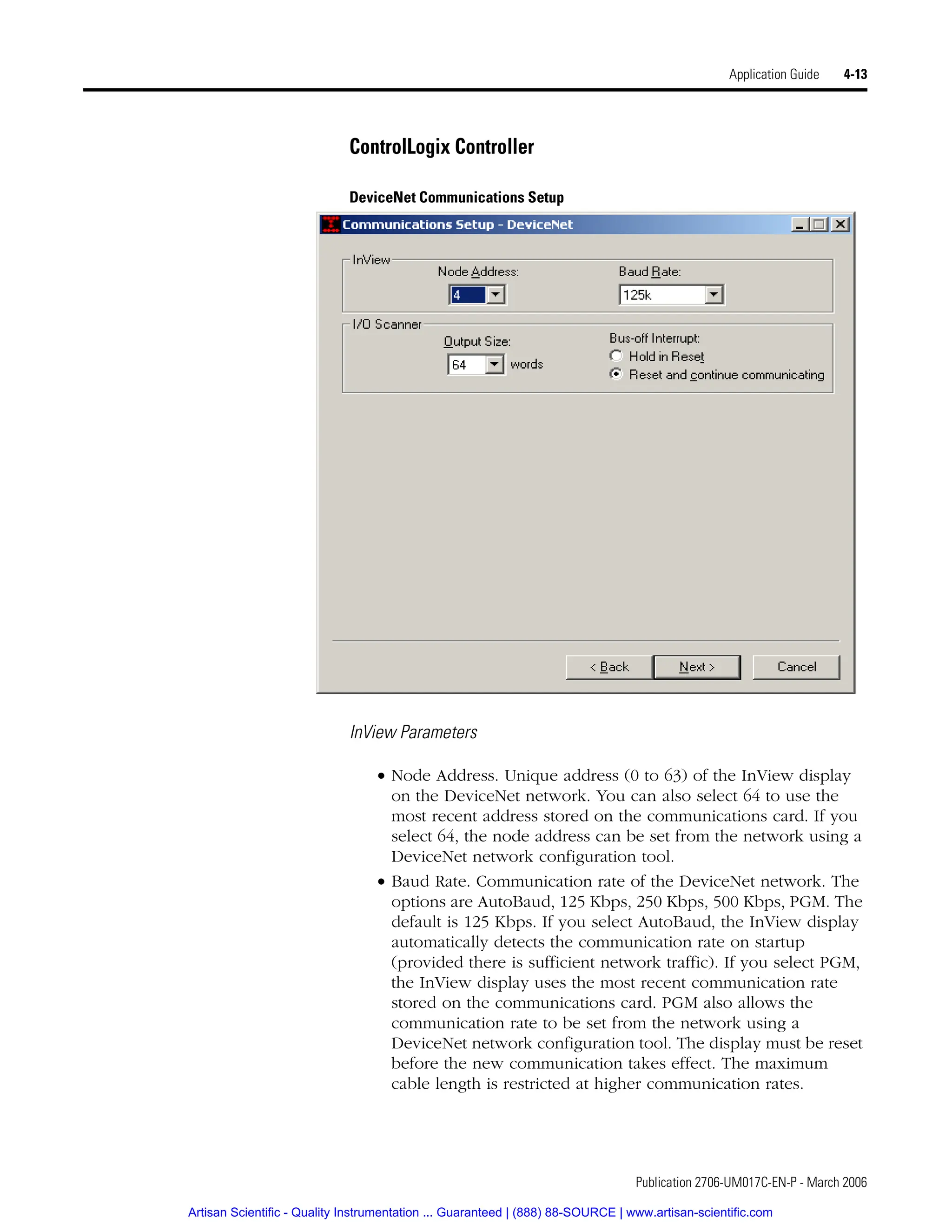 Publication 2706-UM017C-EN-P - March 2006
Application Guide 4-13
ControlLogix Controller
DeviceNet Communications Setup
InView Parameters
• Node Address. Unique address (0 to 63) of the InView display
on the DeviceNet network. You can also select 64 to use the
most recent address stored on the communications card. If you
select 64, the node address can be set from the network using a
DeviceNet network configuration tool.
• Baud Rate. Communication rate of the DeviceNet network. The
options are AutoBaud, 125 Kbps, 250 Kbps, 500 Kbps, PGM. The
default is 125 Kbps. If you select AutoBaud, the InView display
automatically detects the communication rate on startup
(provided there is sufficient network traffic). If you select PGM,
the InView display uses the most recent communication rate
stored on the communications card. PGM also allows the
communication rate to be set from the network using a
DeviceNet network configuration tool. The display must be reset
before the new communication takes effect. The maximum
cable length is restricted at higher communication rates.
Artisan Scientific - Quality Instrumentation ... Guaranteed | (888) 88-SOURCE | www.artisan-scientific.com
 