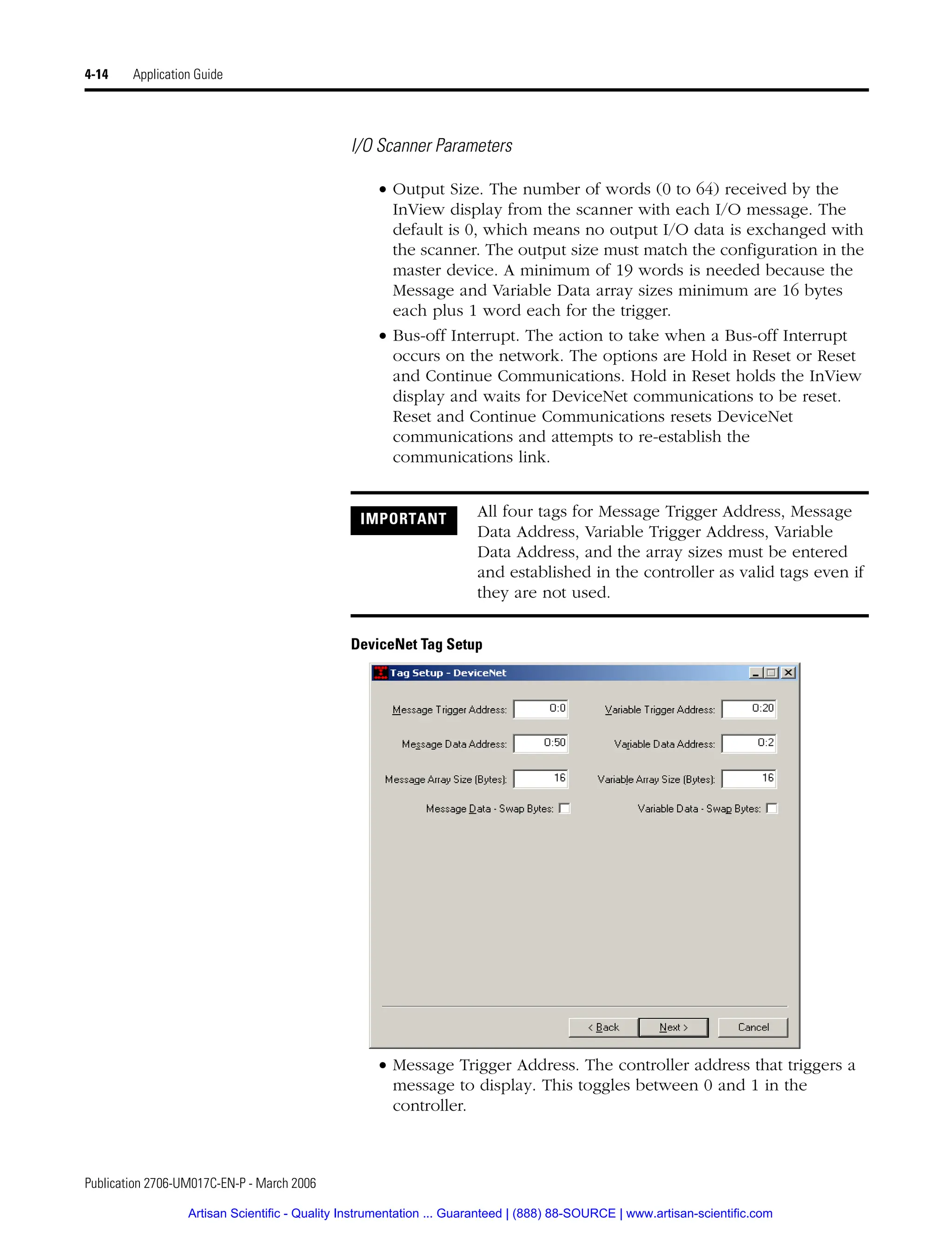 Publication 2706-UM017C-EN-P - March 2006
4-14 Application Guide
I/O Scanner Parameters
• Output Size. The number of words (0 to 64) received by the
InView display from the scanner with each I/O message. The
default is 0, which means no output I/O data is exchanged with
the scanner. The output size must match the configuration in the
master device. A minimum of 19 words is needed because the
Message and Variable Data array sizes minimum are 16 bytes
each plus 1 word each for the trigger.
• Bus-off Interrupt. The action to take when a Bus-off Interrupt
occurs on the network. The options are Hold in Reset or Reset
and Continue Communications. Hold in Reset holds the InView
display and waits for DeviceNet communications to be reset.
Reset and Continue Communications resets DeviceNet
communications and attempts to re-establish the
communications link.
DeviceNet Tag Setup
• Message Trigger Address. The controller address that triggers a
message to display. This toggles between 0 and 1 in the
controller.
IMPORTANT All four tags for Message Trigger Address, Message
Data Address, Variable Trigger Address, Variable
Data Address, and the array sizes must be entered
and established in the controller as valid tags even if
they are not used.
Artisan Scientific - Quality Instrumentation ... Guaranteed | (888) 88-SOURCE | www.artisan-scientific.com
 
