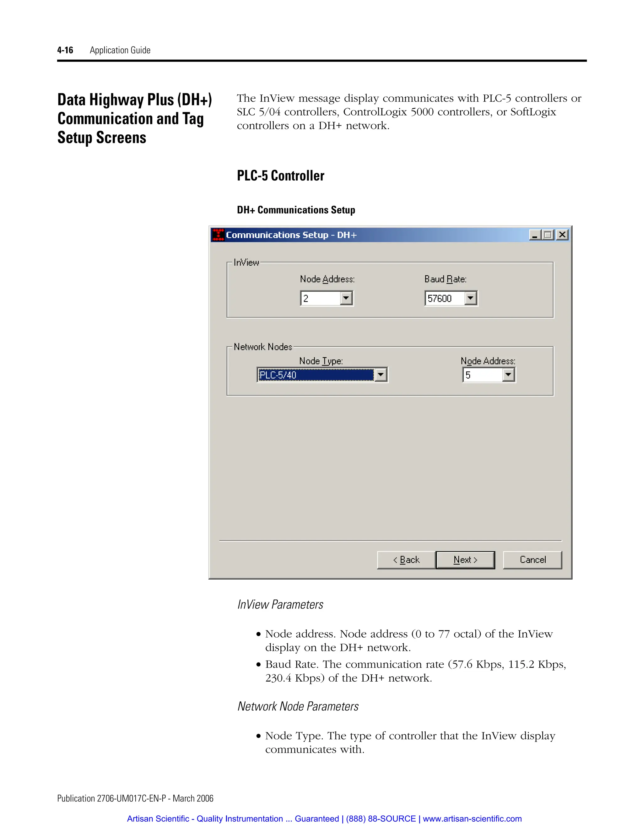 Publication 2706-UM017C-EN-P - March 2006
4-16 Application Guide
Data Highway Plus (DH+)
Communication and Tag
Setup Screens
The InView message display communicates with PLC-5 controllers or
SLC 5/04 controllers, ControlLogix 5000 controllers, or SoftLogix
controllers on a DH+ network.
PLC-5 Controller
DH+ Communications Setup
InView Parameters
• Node address. Node address (0 to 77 octal) of the InView
display on the DH+ network.
• Baud Rate. The communication rate (57.6 Kbps, 115.2 Kbps,
230.4 Kbps) of the DH+ network.
Network Node Parameters
• Node Type. The type of controller that the InView display
communicates with.
Artisan Scientific - Quality Instrumentation ... Guaranteed | (888) 88-SOURCE | www.artisan-scientific.com
 