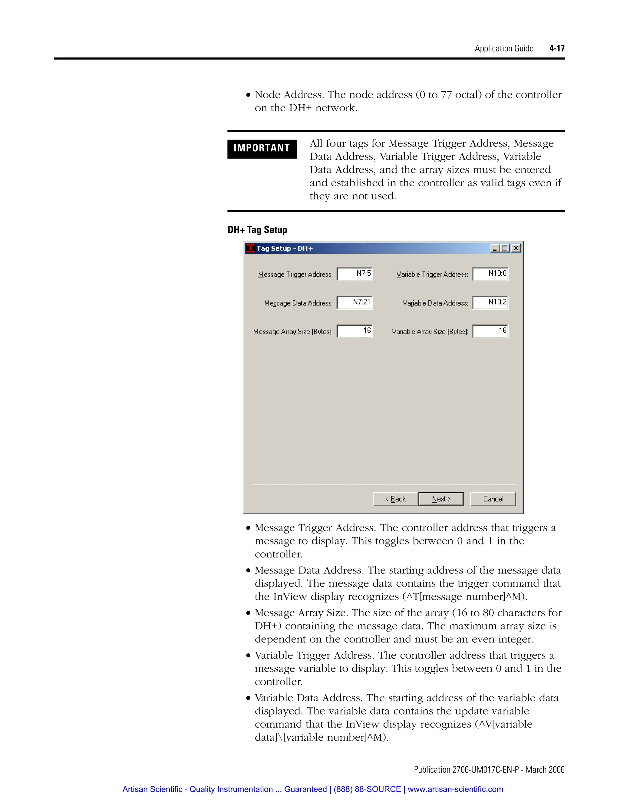 Publication 2706-UM017C-EN-P - March 2006
Application Guide 4-17
• Node Address. The node address (0 to 77 octal) of the controller
on the DH+ network.
DH+ Tag Setup
• Message Trigger Address. The controller address that triggers a
message to display. This toggles between 0 and 1 in the
controller.
• Message Data Address. The starting address of the message data
displayed. The message data contains the trigger command that
the InView display recognizes (^T[message number]^M).
• Message Array Size. The size of the array (16 to 80 characters for
DH+) containing the message data. The maximum array size is
dependent on the controller and must be an even integer.
• Variable Trigger Address. The controller address that triggers a
message variable to display. This toggles between 0 and 1 in the
controller.
• Variable Data Address. The starting address of the variable data
displayed. The variable data contains the update variable
command that the InView display recognizes (^V[variable
data][variable number]^M).
IMPORTANT All four tags for Message Trigger Address, Message
Data Address, Variable Trigger Address, Variable
Data Address, and the array sizes must be entered
and established in the controller as valid tags even if
they are not used.
Artisan Scientific - Quality Instrumentation ... Guaranteed | (888) 88-SOURCE | www.artisan-scientific.com
 