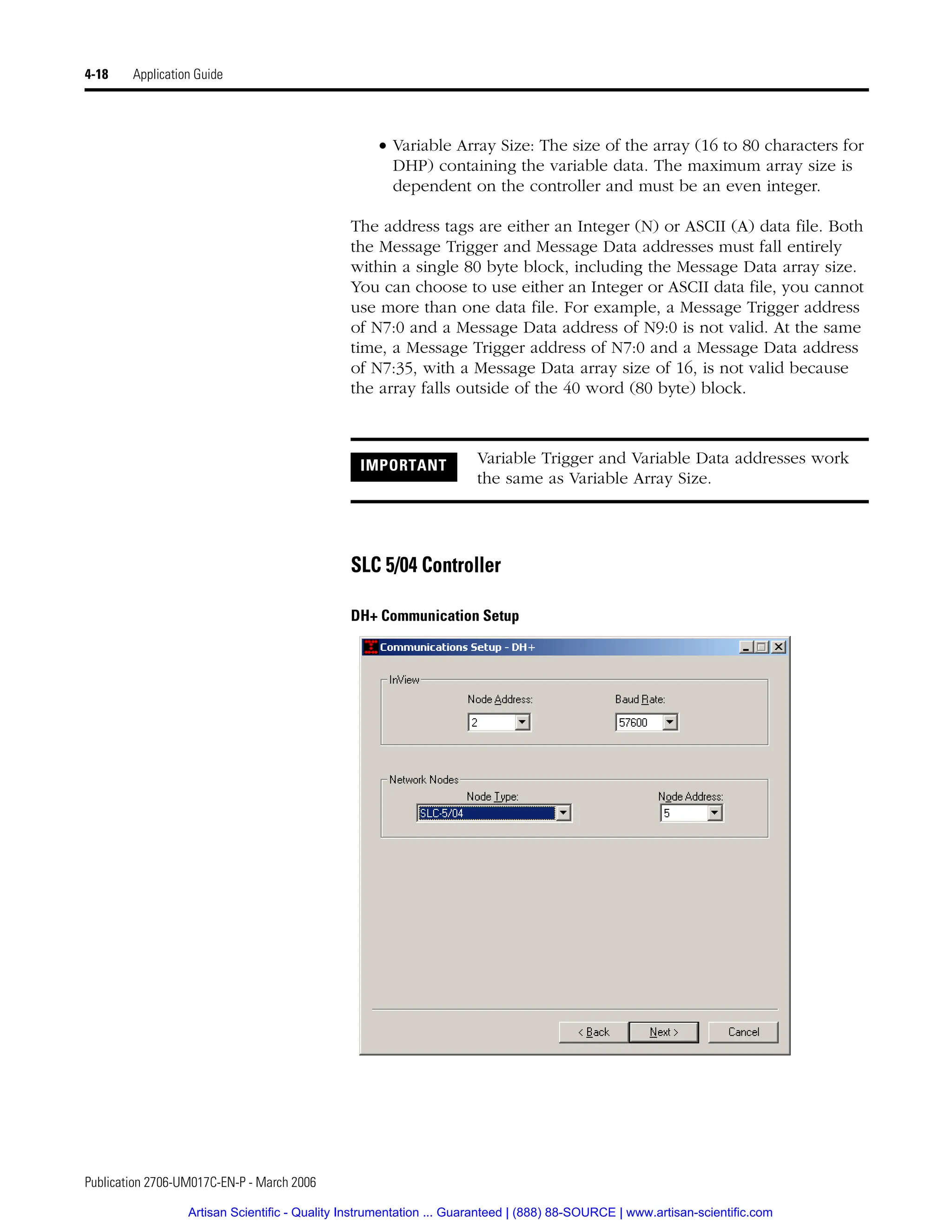 Publication 2706-UM017C-EN-P - March 2006
4-18 Application Guide
• Variable Array Size: The size of the array (16 to 80 characters for
DHP) containing the variable data. The maximum array size is
dependent on the controller and must be an even integer.
The address tags are either an Integer (N) or ASCII (A) data file. Both
the Message Trigger and Message Data addresses must fall entirely
within a single 80 byte block, including the Message Data array size.
You can choose to use either an Integer or ASCII data file, you cannot
use more than one data file. For example, a Message Trigger address
of N7:0 and a Message Data address of N9:0 is not valid. At the same
time, a Message Trigger address of N7:0 and a Message Data address
of N7:35, with a Message Data array size of 16, is not valid because
the array falls outside of the 40 word (80 byte) block.
SLC 5/04 Controller
DH+ Communication Setup
IMPORTANT Variable Trigger and Variable Data addresses work
the same as Variable Array Size.
Artisan Scientific - Quality Instrumentation ... Guaranteed | (888) 88-SOURCE | www.artisan-scientific.com
 