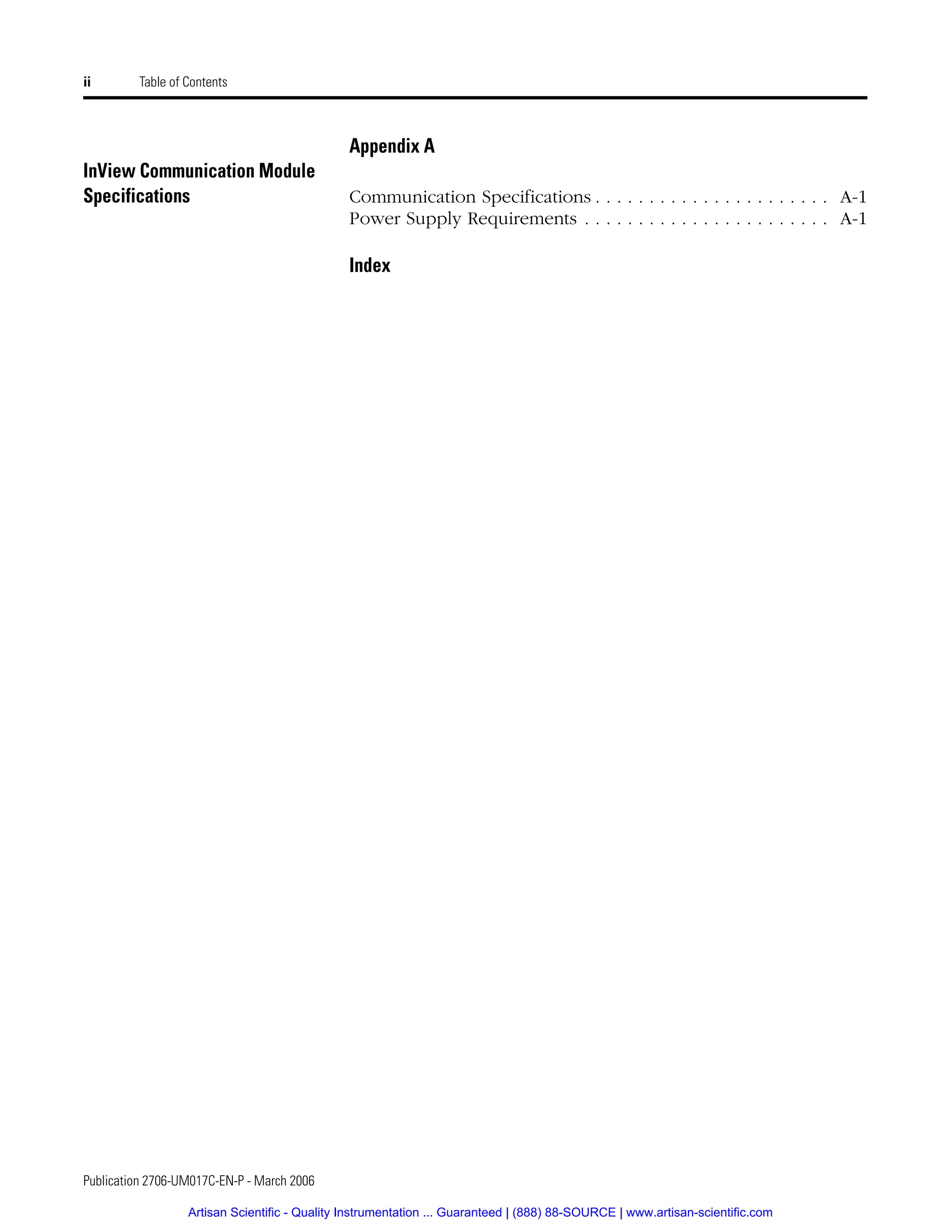 Publication 2706-UM017C-EN-P - March 2006
ii Table of Contents
Appendix A
InView Communication Module
Specifications Communication Specifications . . . . . . . . . . . . . . . . . . . . . . A-1
Power Supply Requirements . . . . . . . . . . . . . . . . . . . . . . . A-1
Index
Artisan Scientific - Quality Instrumentation ... Guaranteed | (888) 88-SOURCE | www.artisan-scientific.com
 