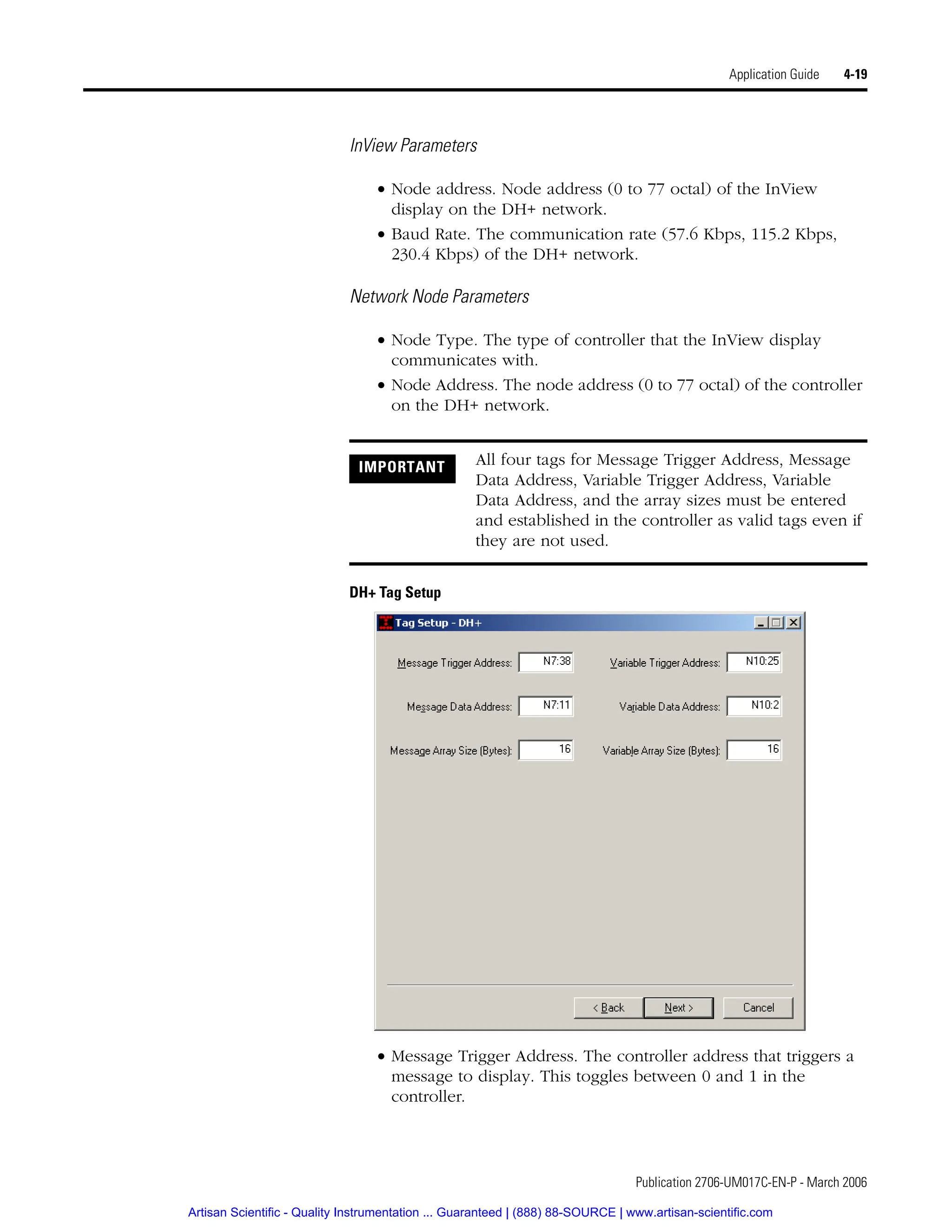 Publication 2706-UM017C-EN-P - March 2006
Application Guide 4-19
InView Parameters
• Node address. Node address (0 to 77 octal) of the InView
display on the DH+ network.
• Baud Rate. The communication rate (57.6 Kbps, 115.2 Kbps,
230.4 Kbps) of the DH+ network.
Network Node Parameters
• Node Type. The type of controller that the InView display
communicates with.
• Node Address. The node address (0 to 77 octal) of the controller
on the DH+ network.
DH+ Tag Setup
• Message Trigger Address. The controller address that triggers a
message to display. This toggles between 0 and 1 in the
controller.
IMPORTANT All four tags for Message Trigger Address, Message
Data Address, Variable Trigger Address, Variable
Data Address, and the array sizes must be entered
and established in the controller as valid tags even if
they are not used.
Artisan Scientific - Quality Instrumentation ... Guaranteed | (888) 88-SOURCE | www.artisan-scientific.com
 