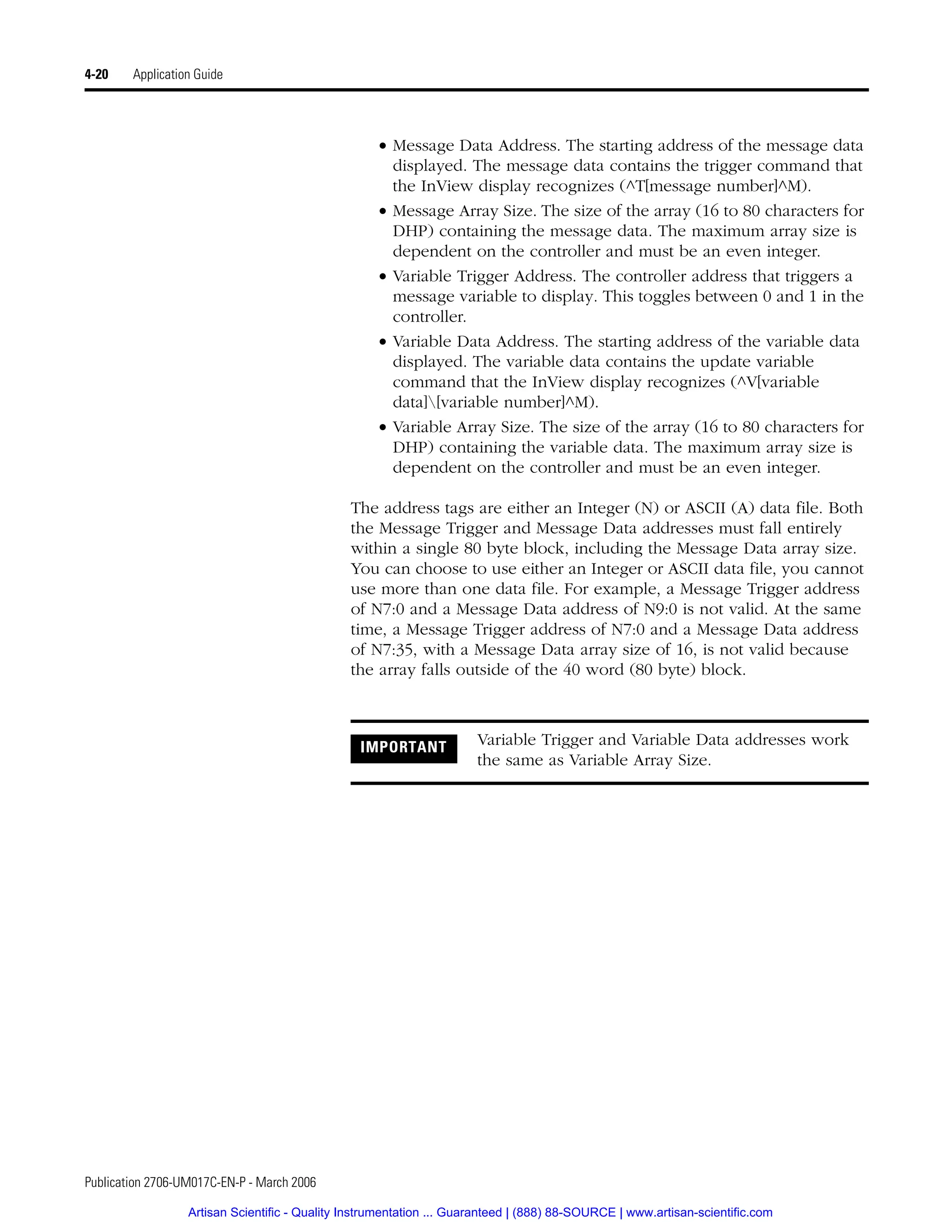 Publication 2706-UM017C-EN-P - March 2006
4-20 Application Guide
• Message Data Address. The starting address of the message data
displayed. The message data contains the trigger command that
the InView display recognizes (^T[message number]^M).
• Message Array Size. The size of the array (16 to 80 characters for
DHP) containing the message data. The maximum array size is
dependent on the controller and must be an even integer.
• Variable Trigger Address. The controller address that triggers a
message variable to display. This toggles between 0 and 1 in the
controller.
• Variable Data Address. The starting address of the variable data
displayed. The variable data contains the update variable
command that the InView display recognizes (^V[variable
data][variable number]^M).
• Variable Array Size. The size of the array (16 to 80 characters for
DHP) containing the variable data. The maximum array size is
dependent on the controller and must be an even integer.
The address tags are either an Integer (N) or ASCII (A) data file. Both
the Message Trigger and Message Data addresses must fall entirely
within a single 80 byte block, including the Message Data array size.
You can choose to use either an Integer or ASCII data file, you cannot
use more than one data file. For example, a Message Trigger address
of N7:0 and a Message Data address of N9:0 is not valid. At the same
time, a Message Trigger address of N7:0 and a Message Data address
of N7:35, with a Message Data array size of 16, is not valid because
the array falls outside of the 40 word (80 byte) block.
IMPORTANT Variable Trigger and Variable Data addresses work
the same as Variable Array Size.
Artisan Scientific - Quality Instrumentation ... Guaranteed | (888) 88-SOURCE | www.artisan-scientific.com
 