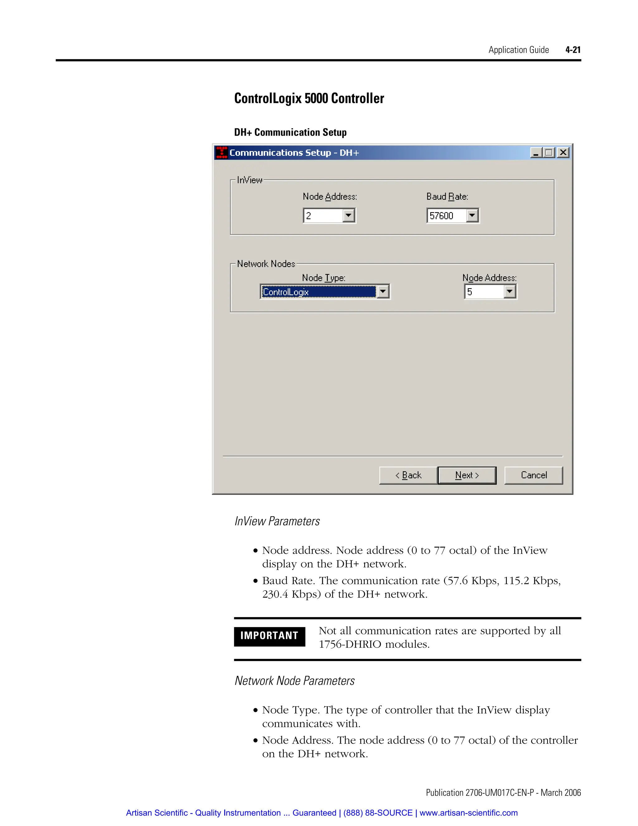 Publication 2706-UM017C-EN-P - March 2006
Application Guide 4-21
ControlLogix 5000 Controller
DH+ Communication Setup
InView Parameters
• Node address. Node address (0 to 77 octal) of the InView
display on the DH+ network.
• Baud Rate. The communication rate (57.6 Kbps, 115.2 Kbps,
230.4 Kbps) of the DH+ network.
Network Node Parameters
• Node Type. The type of controller that the InView display
communicates with.
• Node Address. The node address (0 to 77 octal) of the controller
on the DH+ network.
IMPORTANT Not all communication rates are supported by all
1756-DHRIO modules.
Artisan Scientific - Quality Instrumentation ... Guaranteed | (888) 88-SOURCE | www.artisan-scientific.com
 