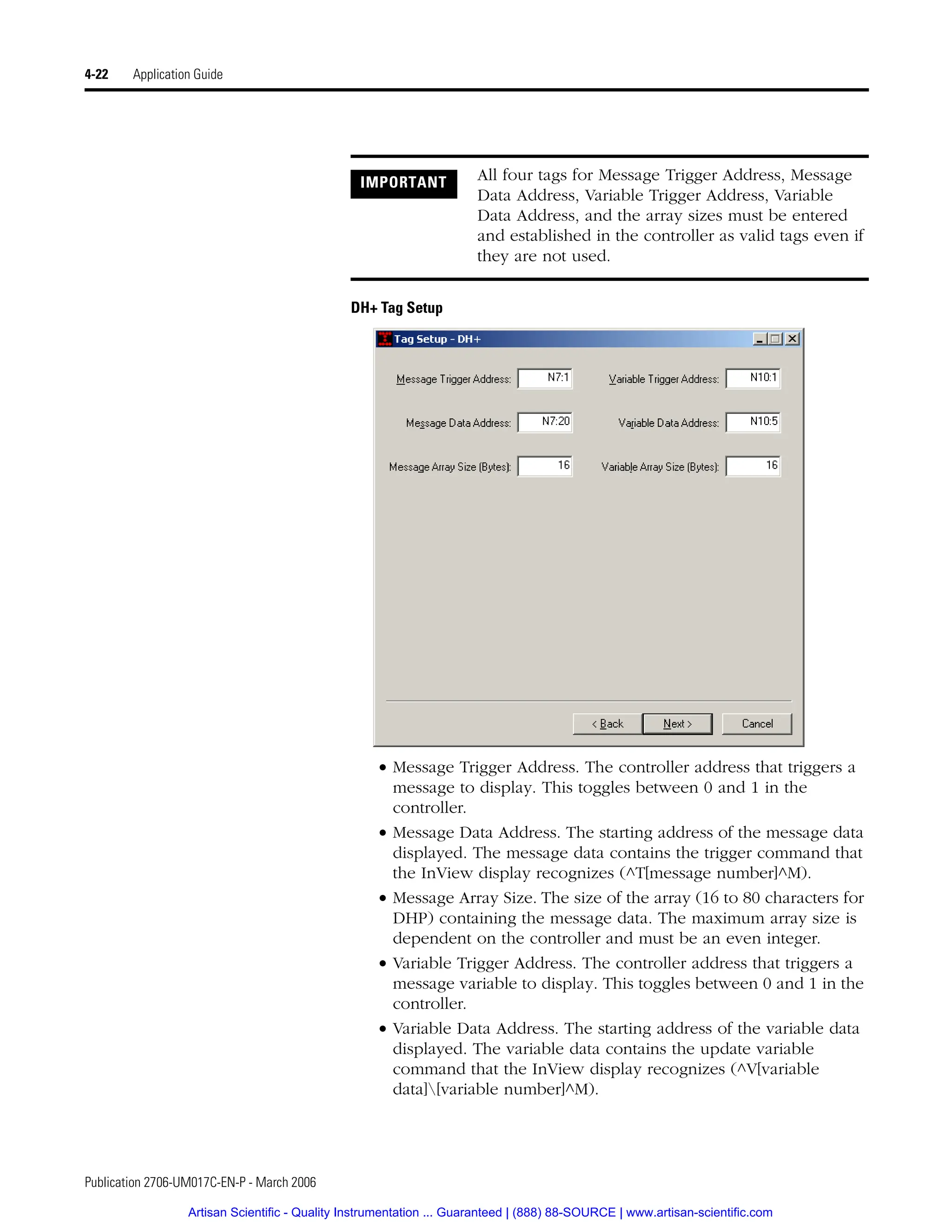 Publication 2706-UM017C-EN-P - March 2006
4-22 Application Guide
DH+ Tag Setup
• Message Trigger Address. The controller address that triggers a
message to display. This toggles between 0 and 1 in the
controller.
• Message Data Address. The starting address of the message data
displayed. The message data contains the trigger command that
the InView display recognizes (^T[message number]^M).
• Message Array Size. The size of the array (16 to 80 characters for
DHP) containing the message data. The maximum array size is
dependent on the controller and must be an even integer.
• Variable Trigger Address. The controller address that triggers a
message variable to display. This toggles between 0 and 1 in the
controller.
• Variable Data Address. The starting address of the variable data
displayed. The variable data contains the update variable
command that the InView display recognizes (^V[variable
data][variable number]^M).
IMPORTANT All four tags for Message Trigger Address, Message
Data Address, Variable Trigger Address, Variable
Data Address, and the array sizes must be entered
and established in the controller as valid tags even if
they are not used.
Artisan Scientific - Quality Instrumentation ... Guaranteed | (888) 88-SOURCE | www.artisan-scientific.com
 