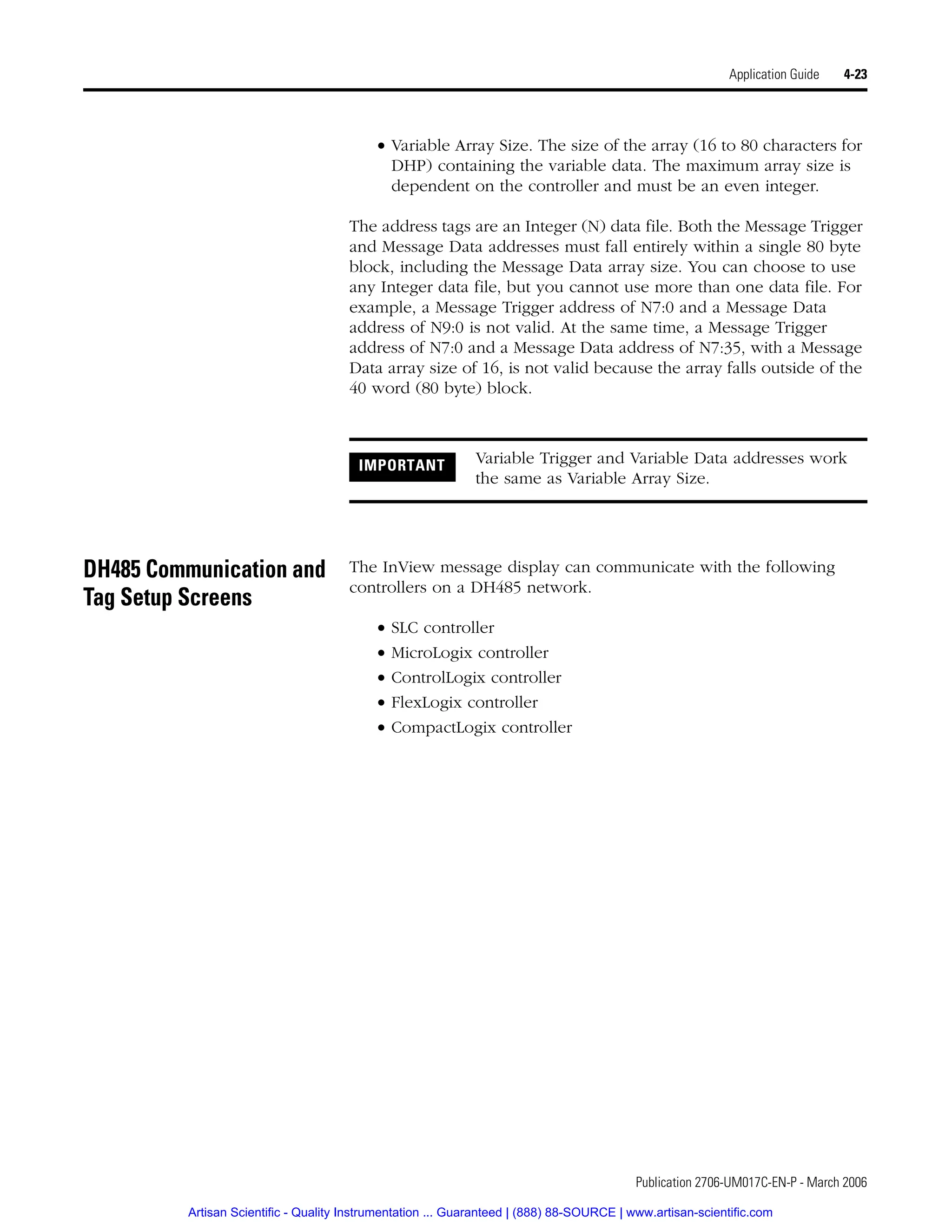 Publication 2706-UM017C-EN-P - March 2006
Application Guide 4-23
• Variable Array Size. The size of the array (16 to 80 characters for
DHP) containing the variable data. The maximum array size is
dependent on the controller and must be an even integer.
The address tags are an Integer (N) data file. Both the Message Trigger
and Message Data addresses must fall entirely within a single 80 byte
block, including the Message Data array size. You can choose to use
any Integer data file, but you cannot use more than one data file. For
example, a Message Trigger address of N7:0 and a Message Data
address of N9:0 is not valid. At the same time, a Message Trigger
address of N7:0 and a Message Data address of N7:35, with a Message
Data array size of 16, is not valid because the array falls outside of the
40 word (80 byte) block.
DH485 Communication and
Tag Setup Screens
The InView message display can communicate with the following
controllers on a DH485 network.
• SLC controller
• MicroLogix controller
• ControlLogix controller
• FlexLogix controller
• CompactLogix controller
IMPORTANT Variable Trigger and Variable Data addresses work
the same as Variable Array Size.
Artisan Scientific - Quality Instrumentation ... Guaranteed | (888) 88-SOURCE | www.artisan-scientific.com
 