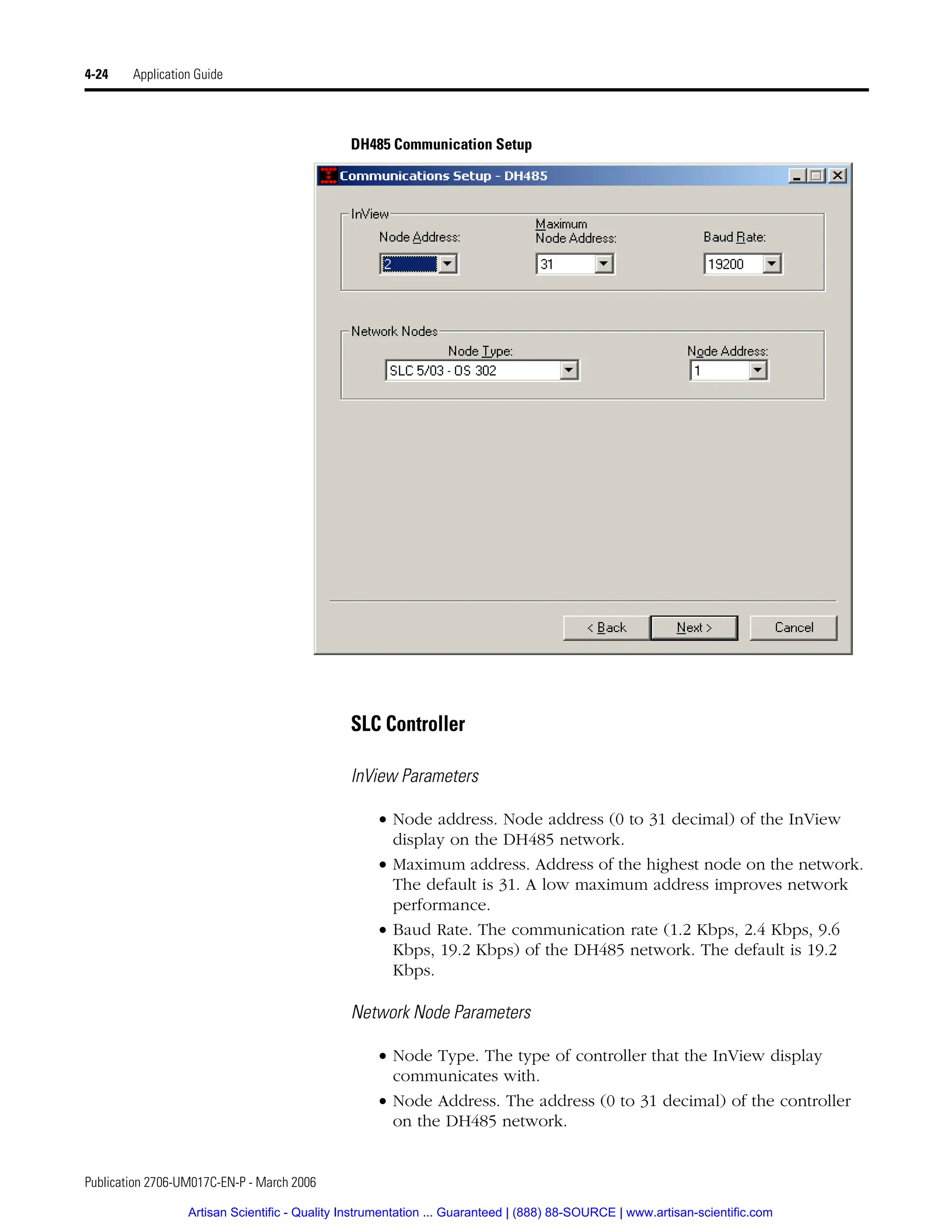 Publication 2706-UM017C-EN-P - March 2006
4-24 Application Guide
DH485 Communication Setup
SLC Controller
InView Parameters
• Node address. Node address (0 to 31 decimal) of the InView
display on the DH485 network.
• Maximum address. Address of the highest node on the network.
The default is 31. A low maximum address improves network
performance.
• Baud Rate. The communication rate (1.2 Kbps, 2.4 Kbps, 9.6
Kbps, 19.2 Kbps) of the DH485 network. The default is 19.2
Kbps.
Network Node Parameters
• Node Type. The type of controller that the InView display
communicates with.
• Node Address. The address (0 to 31 decimal) of the controller
on the DH485 network.
Artisan Scientific - Quality Instrumentation ... Guaranteed | (888) 88-SOURCE | www.artisan-scientific.com
 