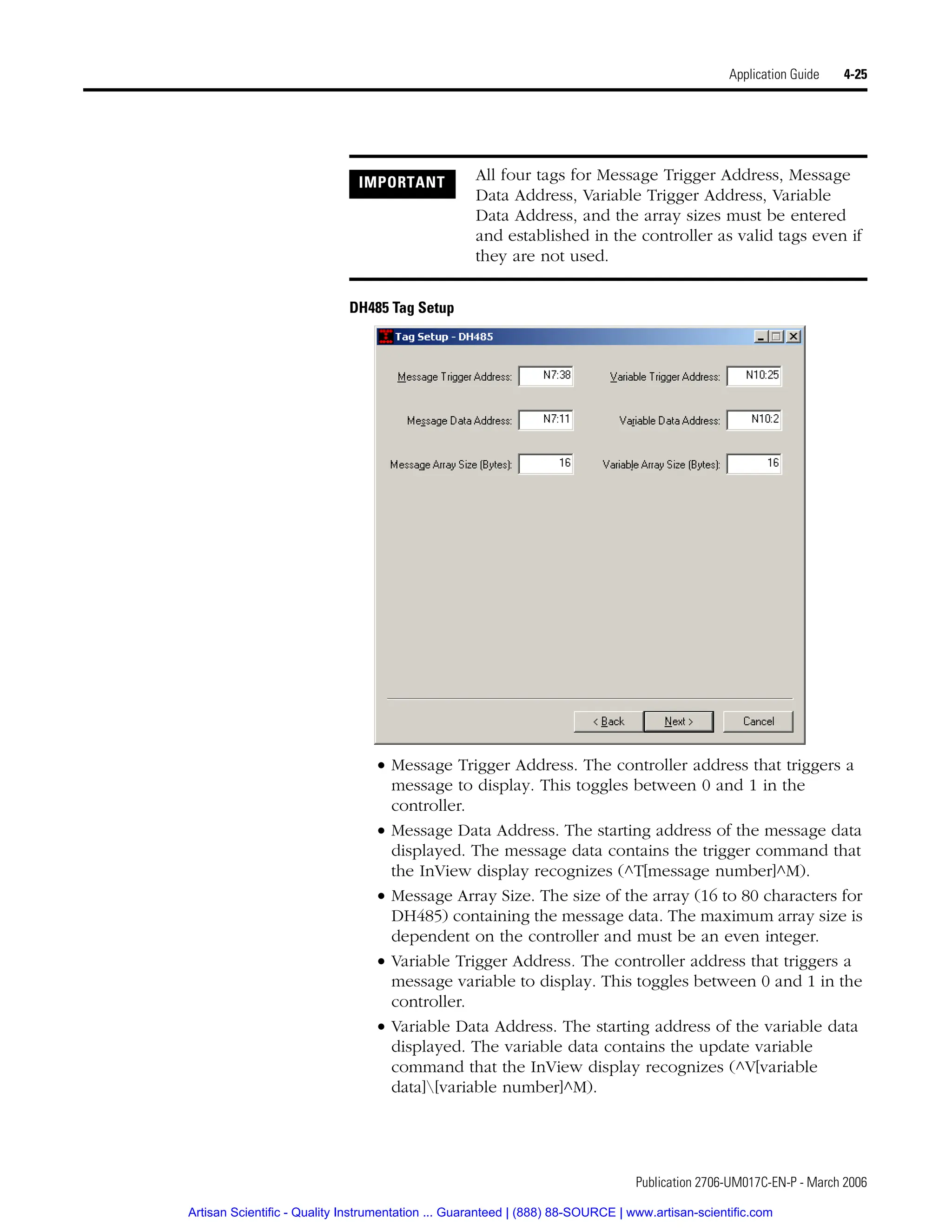 Publication 2706-UM017C-EN-P - March 2006
Application Guide 4-25
DH485 Tag Setup
• Message Trigger Address. The controller address that triggers a
message to display. This toggles between 0 and 1 in the
controller.
• Message Data Address. The starting address of the message data
displayed. The message data contains the trigger command that
the InView display recognizes (^T[message number]^M).
• Message Array Size. The size of the array (16 to 80 characters for
DH485) containing the message data. The maximum array size is
dependent on the controller and must be an even integer.
• Variable Trigger Address. The controller address that triggers a
message variable to display. This toggles between 0 and 1 in the
controller.
• Variable Data Address. The starting address of the variable data
displayed. The variable data contains the update variable
command that the InView display recognizes (^V[variable
data][variable number]^M).
IMPORTANT All four tags for Message Trigger Address, Message
Data Address, Variable Trigger Address, Variable
Data Address, and the array sizes must be entered
and established in the controller as valid tags even if
they are not used.
Artisan Scientific - Quality Instrumentation ... Guaranteed | (888) 88-SOURCE | www.artisan-scientific.com
 