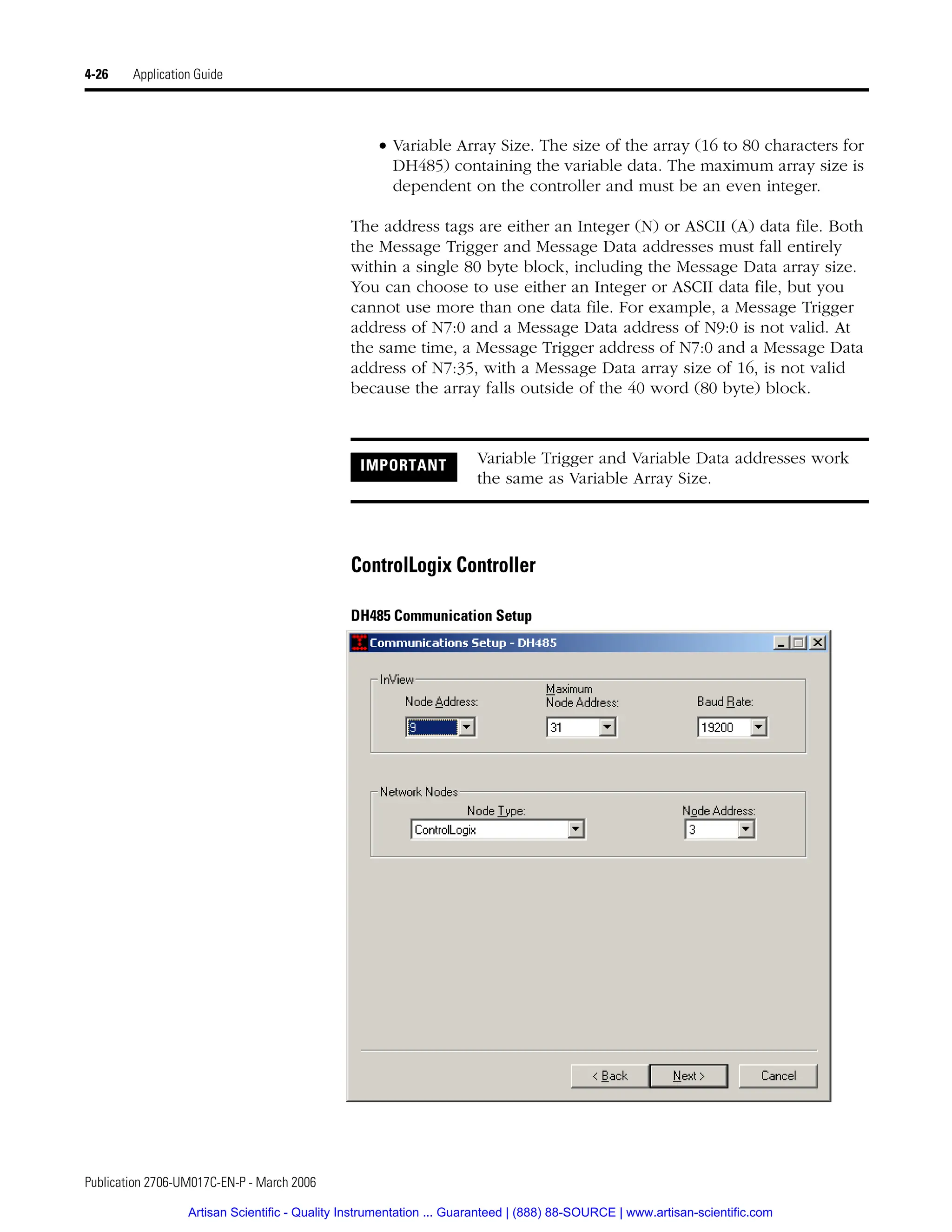 Publication 2706-UM017C-EN-P - March 2006
4-26 Application Guide
• Variable Array Size. The size of the array (16 to 80 characters for
DH485) containing the variable data. The maximum array size is
dependent on the controller and must be an even integer.
The address tags are either an Integer (N) or ASCII (A) data file. Both
the Message Trigger and Message Data addresses must fall entirely
within a single 80 byte block, including the Message Data array size.
You can choose to use either an Integer or ASCII data file, but you
cannot use more than one data file. For example, a Message Trigger
address of N7:0 and a Message Data address of N9:0 is not valid. At
the same time, a Message Trigger address of N7:0 and a Message Data
address of N7:35, with a Message Data array size of 16, is not valid
because the array falls outside of the 40 word (80 byte) block.
ControlLogix Controller
DH485 Communication Setup
IMPORTANT Variable Trigger and Variable Data addresses work
the same as Variable Array Size.
Artisan Scientific - Quality Instrumentation ... Guaranteed | (888) 88-SOURCE | www.artisan-scientific.com
 