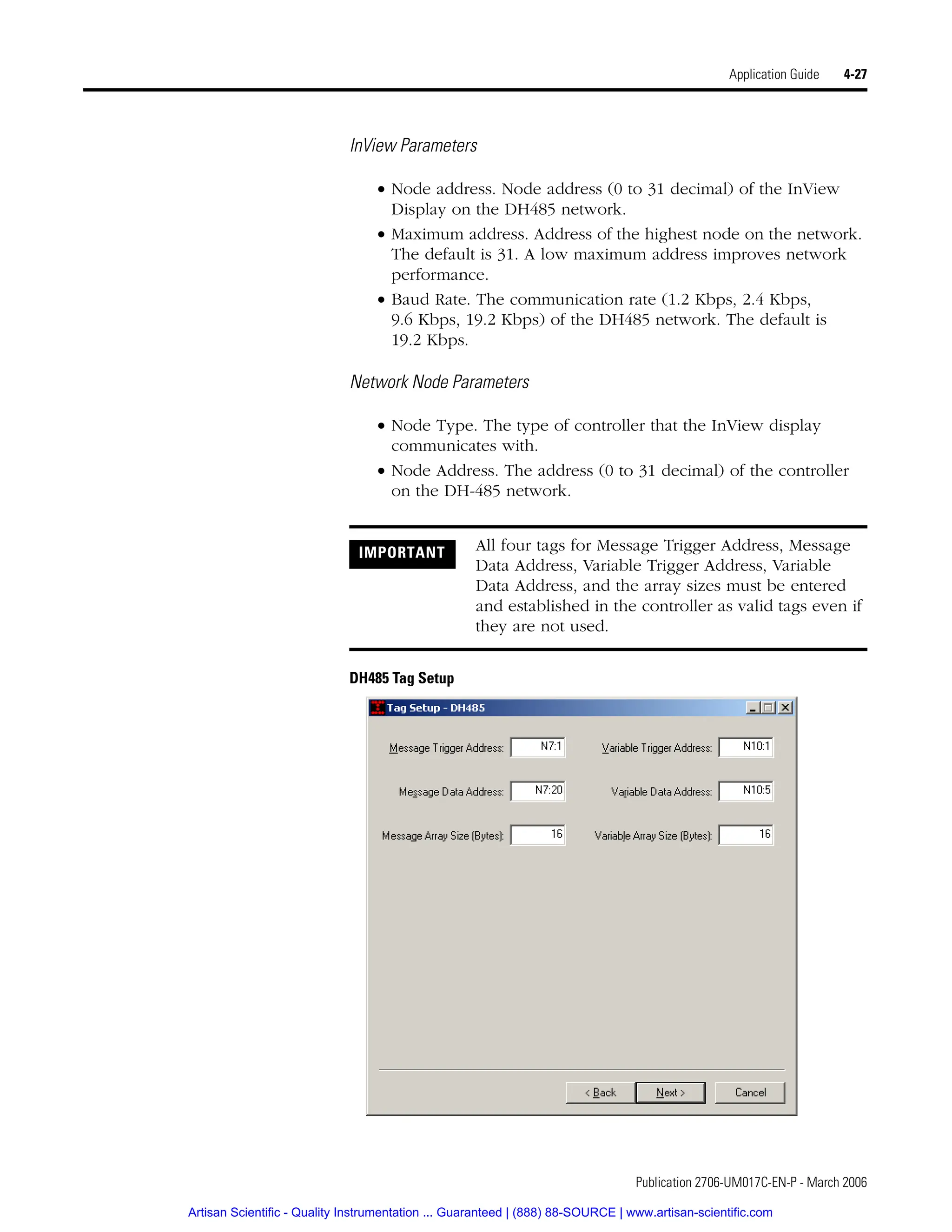 Publication 2706-UM017C-EN-P - March 2006
Application Guide 4-27
InView Parameters
• Node address. Node address (0 to 31 decimal) of the InView
Display on the DH485 network.
• Maximum address. Address of the highest node on the network.
The default is 31. A low maximum address improves network
performance.
• Baud Rate. The communication rate (1.2 Kbps, 2.4 Kbps,
9.6 Kbps, 19.2 Kbps) of the DH485 network. The default is
19.2 Kbps.
Network Node Parameters
• Node Type. The type of controller that the InView display
communicates with.
• Node Address. The address (0 to 31 decimal) of the controller
on the DH-485 network.
DH485 Tag Setup
IMPORTANT All four tags for Message Trigger Address, Message
Data Address, Variable Trigger Address, Variable
Data Address, and the array sizes must be entered
and established in the controller as valid tags even if
they are not used.
Artisan Scientific - Quality Instrumentation ... Guaranteed | (888) 88-SOURCE | www.artisan-scientific.com
 