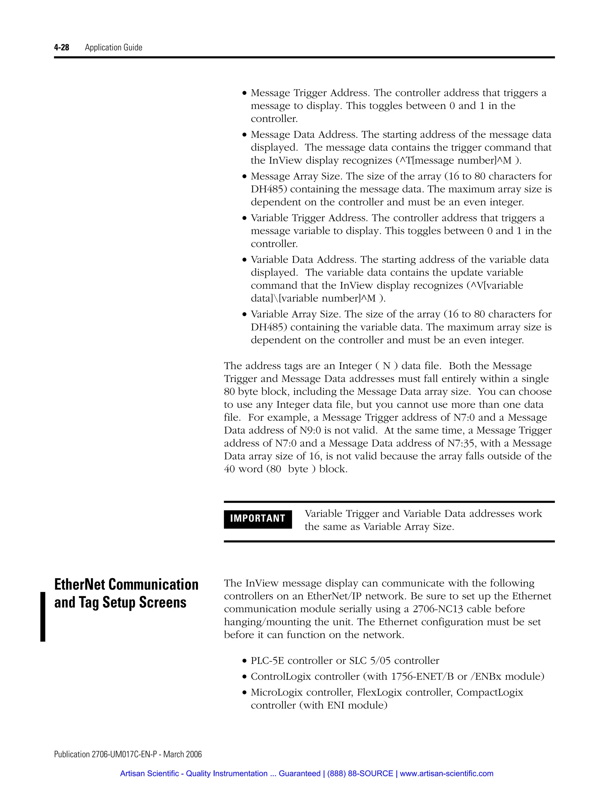 Publication 2706-UM017C-EN-P - March 2006
4-28 Application Guide
• Message Trigger Address. The controller address that triggers a
message to display. This toggles between 0 and 1 in the
controller.
• Message Data Address. The starting address of the message data
displayed. The message data contains the trigger command that
the InView display recognizes (^T[message number]^M ).
• Message Array Size. The size of the array (16 to 80 characters for
DH485) containing the message data. The maximum array size is
dependent on the controller and must be an even integer.
• Variable Trigger Address. The controller address that triggers a
message variable to display. This toggles between 0 and 1 in the
controller.
• Variable Data Address. The starting address of the variable data
displayed. The variable data contains the update variable
command that the InView display recognizes (^V[variable
data][variable number]^M ).
• Variable Array Size. The size of the array (16 to 80 characters for
DH485) containing the variable data. The maximum array size is
dependent on the controller and must be an even integer.
The address tags are an Integer ( N ) data file. Both the Message
Trigger and Message Data addresses must fall entirely within a single
80 byte block, including the Message Data array size. You can choose
to use any Integer data file, but you cannot use more than one data
file. For example, a Message Trigger address of N7:0 and a Message
Data address of N9:0 is not valid. At the same time, a Message Trigger
address of N7:0 and a Message Data address of N7:35, with a Message
Data array size of 16, is not valid because the array falls outside of the
40 word (80 byte ) block.
EtherNet Communication
and Tag Setup Screens
The InView message display can communicate with the following
controllers on an EtherNet/IP network. Be sure to set up the Ethernet
communication module serially using a 2706-NC13 cable before
hanging/mounting the unit. The Ethernet configuration must be set
before it can function on the network.
• PLC-5E controller or SLC 5/05 controller
• ControlLogix controller (with 1756-ENET/B or /ENBx module)
• MicroLogix controller, FlexLogix controller, CompactLogix
controller (with ENI module)
IMPORTANT Variable Trigger and Variable Data addresses work
the same as Variable Array Size.
Artisan Scientific - Quality Instrumentation ... Guaranteed | (888) 88-SOURCE | www.artisan-scientific.com
 