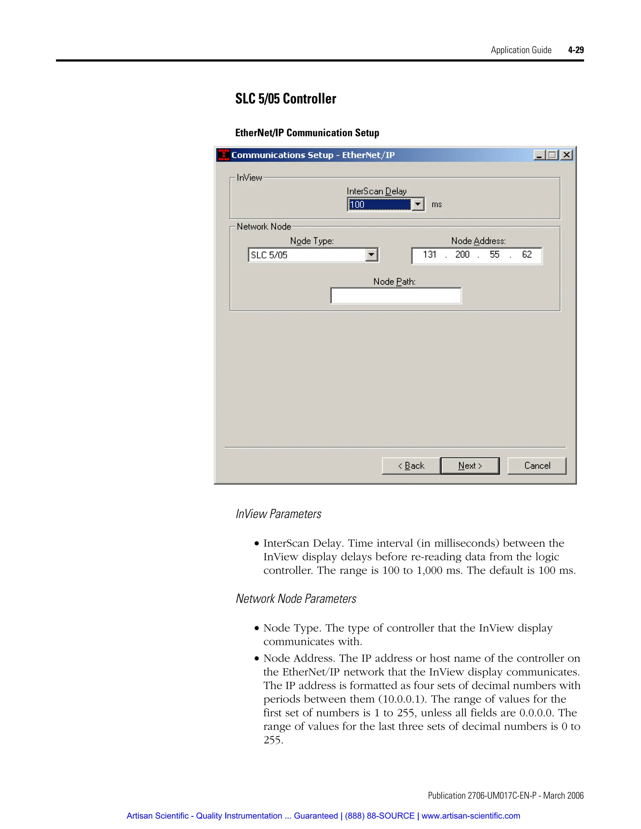 Publication 2706-UM017C-EN-P - March 2006
Application Guide 4-29
SLC 5/05 Controller
EtherNet/IP Communication Setup
InView Parameters
• InterScan Delay. Time interval (in milliseconds) between the
InView display delays before re-reading data from the logic
controller. The range is 100 to 1,000 ms. The default is 100 ms.
Network Node Parameters
• Node Type. The type of controller that the InView display
communicates with.
• Node Address. The IP address or host name of the controller on
the EtherNet/IP network that the InView display communicates.
The IP address is formatted as four sets of decimal numbers with
periods between them (10.0.0.1). The range of values for the
first set of numbers is 1 to 255, unless all fields are 0.0.0.0. The
range of values for the last three sets of decimal numbers is 0 to
255.
Artisan Scientific - Quality Instrumentation ... Guaranteed | (888) 88-SOURCE | www.artisan-scientific.com
 
