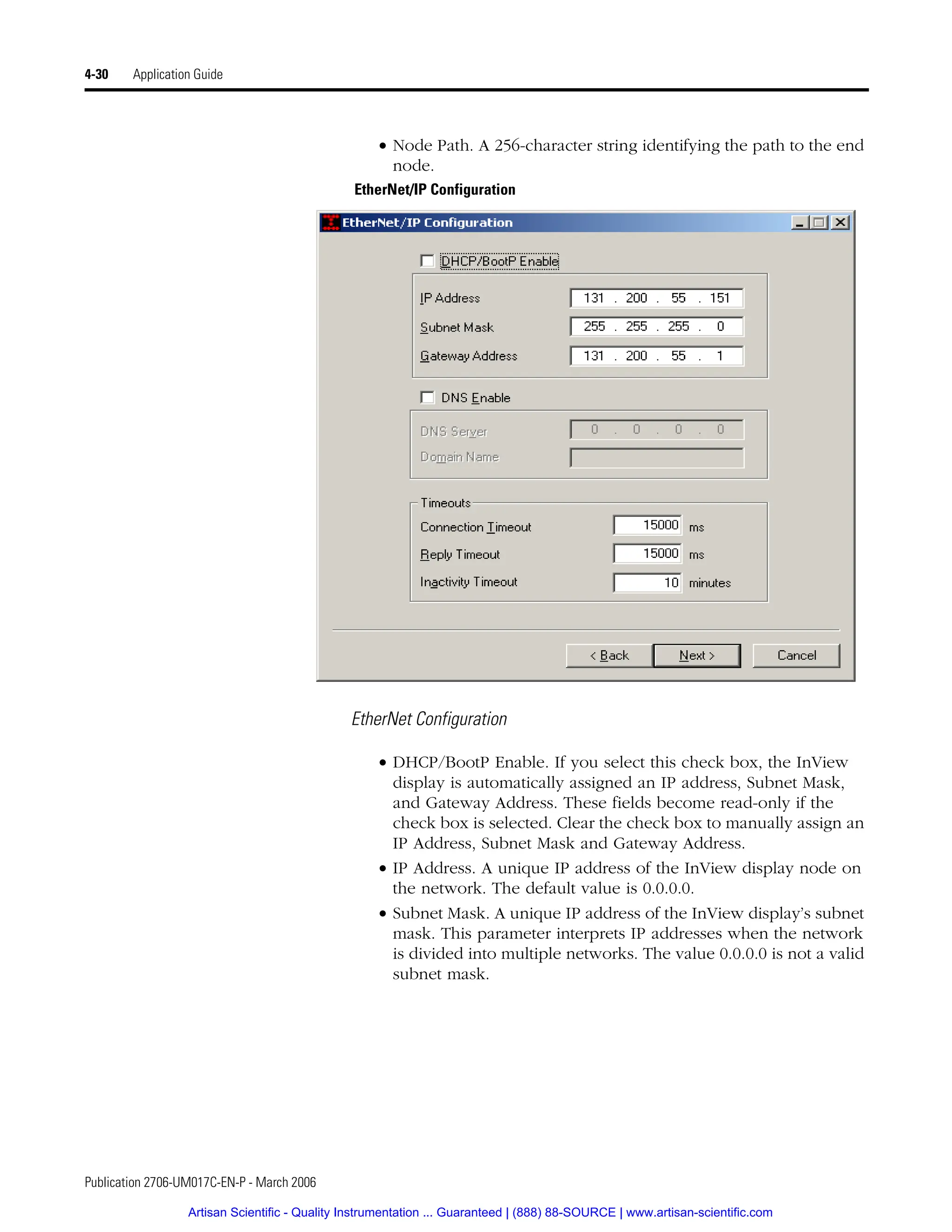 Publication 2706-UM017C-EN-P - March 2006
4-30 Application Guide
• Node Path. A 256-character string identifying the path to the end
node.
EtherNet/IP Configuration
EtherNet Configuration
• DHCP/BootP Enable. If you select this check box, the InView
display is automatically assigned an IP address, Subnet Mask,
and Gateway Address. These fields become read-only if the
check box is selected. Clear the check box to manually assign an
IP Address, Subnet Mask and Gateway Address.
• IP Address. A unique IP address of the InView display node on
the network. The default value is 0.0.0.0.
• Subnet Mask. A unique IP address of the InView display’s subnet
mask. This parameter interprets IP addresses when the network
is divided into multiple networks. The value 0.0.0.0 is not a valid
subnet mask.
Artisan Scientific - Quality Instrumentation ... Guaranteed | (888) 88-SOURCE | www.artisan-scientific.com
 