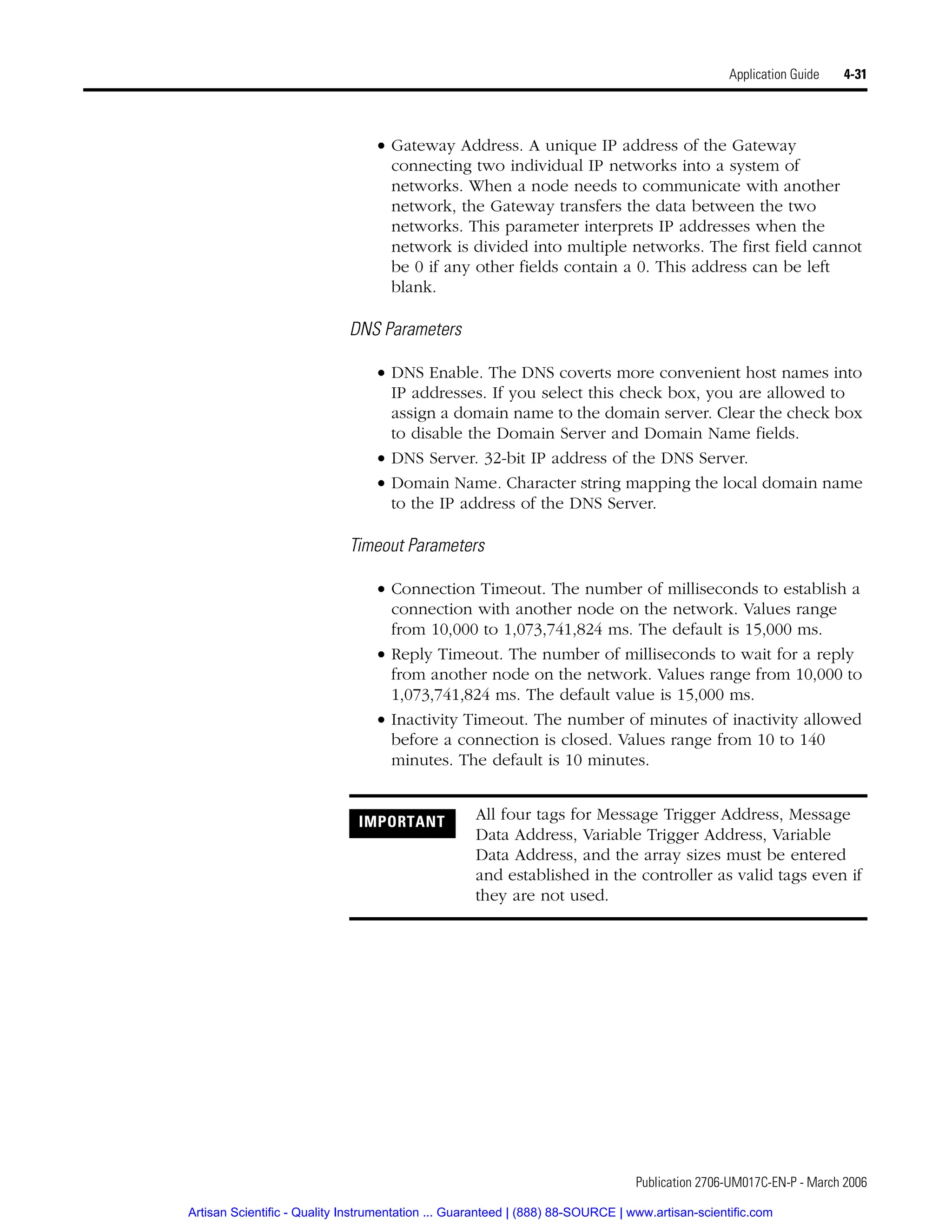 Publication 2706-UM017C-EN-P - March 2006
Application Guide 4-31
• Gateway Address. A unique IP address of the Gateway
connecting two individual IP networks into a system of
networks. When a node needs to communicate with another
network, the Gateway transfers the data between the two
networks. This parameter interprets IP addresses when the
network is divided into multiple networks. The first field cannot
be 0 if any other fields contain a 0. This address can be left
blank.
DNS Parameters
• DNS Enable. The DNS coverts more convenient host names into
IP addresses. If you select this check box, you are allowed to
assign a domain name to the domain server. Clear the check box
to disable the Domain Server and Domain Name fields.
• DNS Server. 32-bit IP address of the DNS Server.
• Domain Name. Character string mapping the local domain name
to the IP address of the DNS Server.
Timeout Parameters
• Connection Timeout. The number of milliseconds to establish a
connection with another node on the network. Values range
from 10,000 to 1,073,741,824 ms. The default is 15,000 ms.
• Reply Timeout. The number of milliseconds to wait for a reply
from another node on the network. Values range from 10,000 to
1,073,741,824 ms. The default value is 15,000 ms.
• Inactivity Timeout. The number of minutes of inactivity allowed
before a connection is closed. Values range from 10 to 140
minutes. The default is 10 minutes.
IMPORTANT All four tags for Message Trigger Address, Message
Data Address, Variable Trigger Address, Variable
Data Address, and the array sizes must be entered
and established in the controller as valid tags even if
they are not used.
Artisan Scientific - Quality Instrumentation ... Guaranteed | (888) 88-SOURCE | www.artisan-scientific.com
 