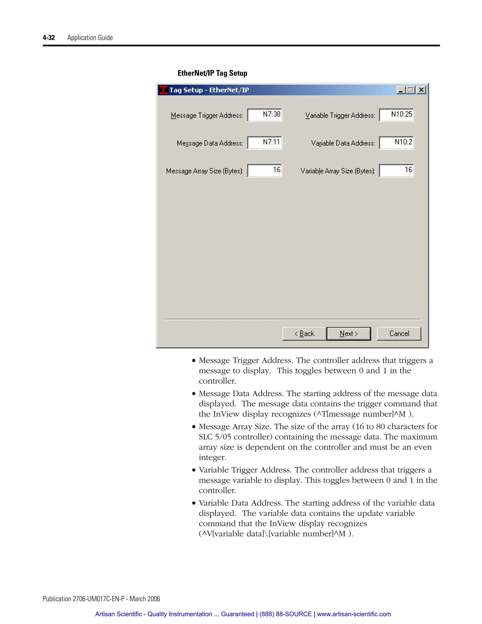 Publication 2706-UM017C-EN-P - March 2006
4-32 Application Guide
EtherNet/IP Tag Setup
• Message Trigger Address. The controller address that triggers a
message to display. This toggles between 0 and 1 in the
controller.
• Message Data Address. The starting address of the message data
displayed. The message data contains the trigger command that
the InView display recognizes (^T[message number]^M ).
• Message Array Size. The size of the array (16 to 80 characters for
SLC 5/05 controller) containing the message data. The maximum
array size is dependent on the controller and must be an even
integer.
• Variable Trigger Address. The controller address that triggers a
message variable to display. This toggles between 0 and 1 in the
controller.
• Variable Data Address. The starting address of the variable data
displayed. The variable data contains the update variable
command that the InView display recognizes
(^V[variable data][variable number]^M ).
Artisan Scientific - Quality Instrumentation ... Guaranteed | (888) 88-SOURCE | www.artisan-scientific.com
 