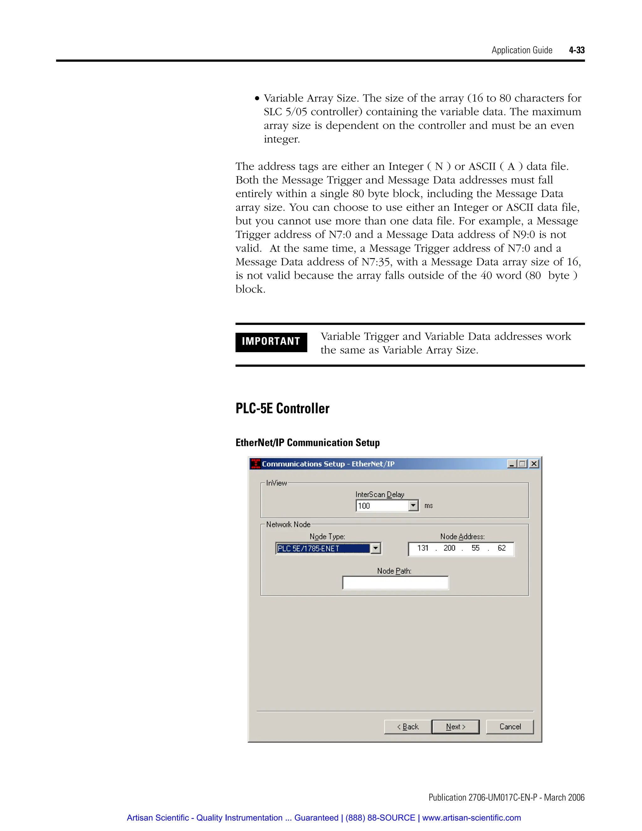 Publication 2706-UM017C-EN-P - March 2006
Application Guide 4-33
• Variable Array Size. The size of the array (16 to 80 characters for
SLC 5/05 controller) containing the variable data. The maximum
array size is dependent on the controller and must be an even
integer.
The address tags are either an Integer ( N ) or ASCII ( A ) data file.
Both the Message Trigger and Message Data addresses must fall
entirely within a single 80 byte block, including the Message Data
array size. You can choose to use either an Integer or ASCII data file,
but you cannot use more than one data file. For example, a Message
Trigger address of N7:0 and a Message Data address of N9:0 is not
valid. At the same time, a Message Trigger address of N7:0 and a
Message Data address of N7:35, with a Message Data array size of 16,
is not valid because the array falls outside of the 40 word (80 byte )
block.
PLC-5E Controller
EtherNet/IP Communication Setup
IMPORTANT Variable Trigger and Variable Data addresses work
the same as Variable Array Size.
Artisan Scientific - Quality Instrumentation ... Guaranteed | (888) 88-SOURCE | www.artisan-scientific.com
 