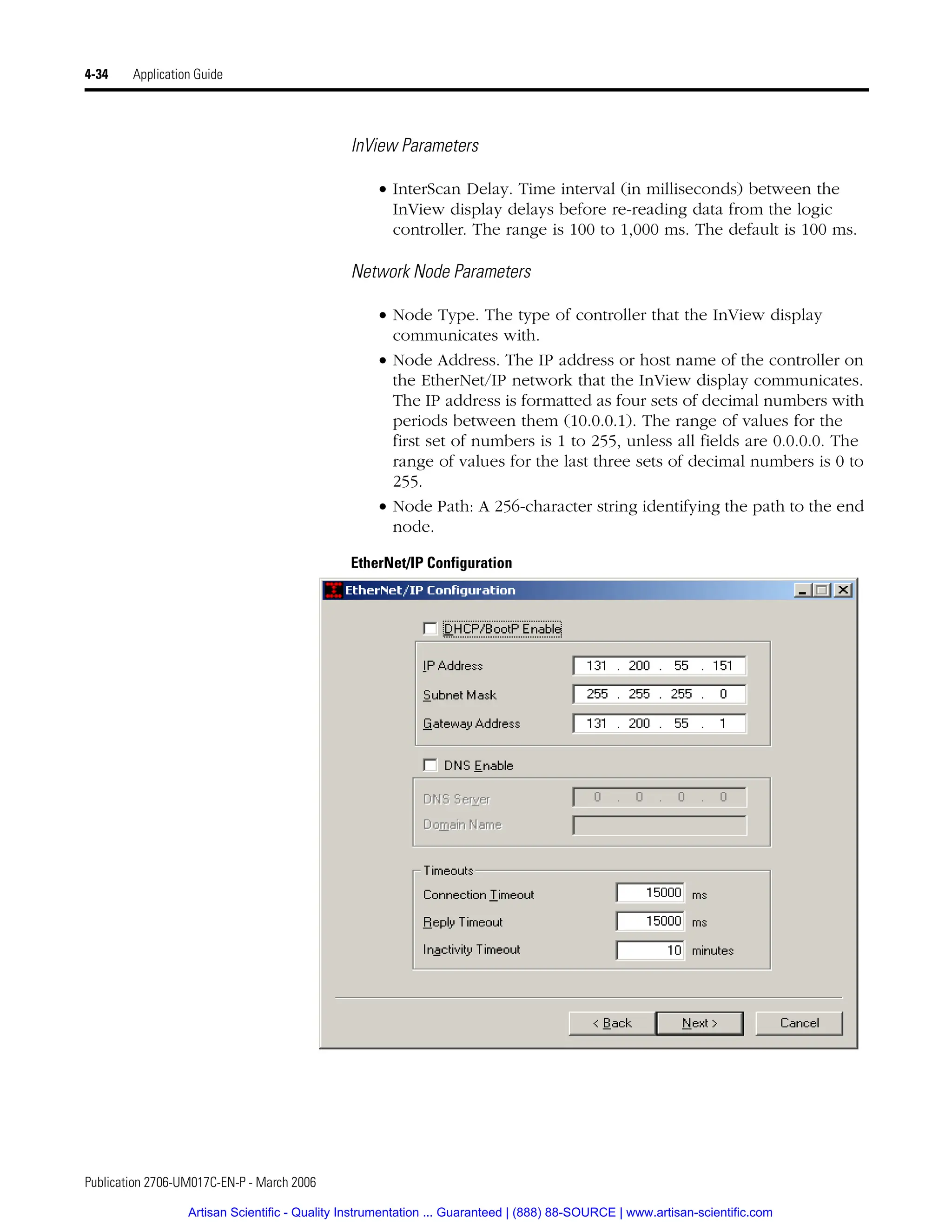 Publication 2706-UM017C-EN-P - March 2006
4-34 Application Guide
InView Parameters
• InterScan Delay. Time interval (in milliseconds) between the
InView display delays before re-reading data from the logic
controller. The range is 100 to 1,000 ms. The default is 100 ms.
Network Node Parameters
• Node Type. The type of controller that the InView display
communicates with.
• Node Address. The IP address or host name of the controller on
the EtherNet/IP network that the InView display communicates.
The IP address is formatted as four sets of decimal numbers with
periods between them (10.0.0.1). The range of values for the
first set of numbers is 1 to 255, unless all fields are 0.0.0.0. The
range of values for the last three sets of decimal numbers is 0 to
255.
• Node Path: A 256-character string identifying the path to the end
node.
EtherNet/IP Configuration
Artisan Scientific - Quality Instrumentation ... Guaranteed | (888) 88-SOURCE | www.artisan-scientific.com
 
