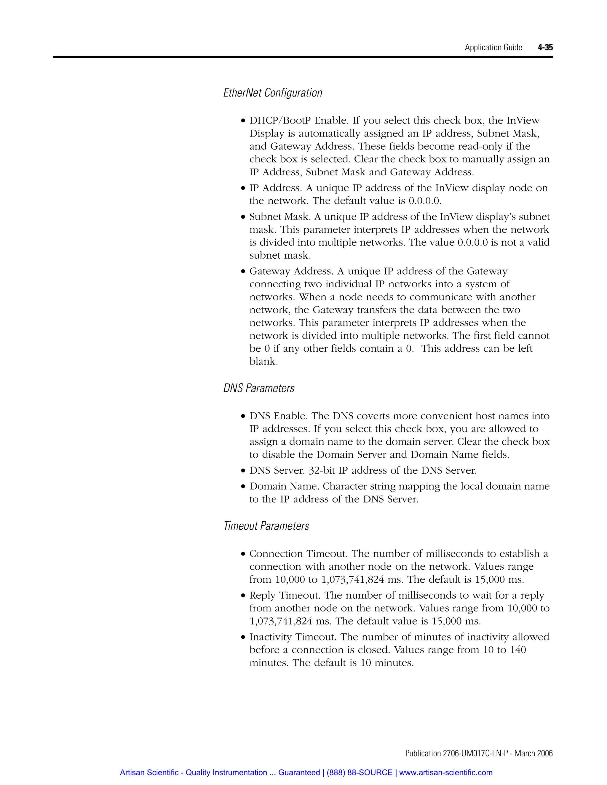 Publication 2706-UM017C-EN-P - March 2006
Application Guide 4-35
EtherNet Configuration
• DHCP/BootP Enable. If you select this check box, the InView
Display is automatically assigned an IP address, Subnet Mask,
and Gateway Address. These fields become read-only if the
check box is selected. Clear the check box to manually assign an
IP Address, Subnet Mask and Gateway Address.
• IP Address. A unique IP address of the InView display node on
the network. The default value is 0.0.0.0.
• Subnet Mask. A unique IP address of the InView display’s subnet
mask. This parameter interprets IP addresses when the network
is divided into multiple networks. The value 0.0.0.0 is not a valid
subnet mask.
• Gateway Address. A unique IP address of the Gateway
connecting two individual IP networks into a system of
networks. When a node needs to communicate with another
network, the Gateway transfers the data between the two
networks. This parameter interprets IP addresses when the
network is divided into multiple networks. The first field cannot
be 0 if any other fields contain a 0. This address can be left
blank.
DNS Parameters
• DNS Enable. The DNS coverts more convenient host names into
IP addresses. If you select this check box, you are allowed to
assign a domain name to the domain server. Clear the check box
to disable the Domain Server and Domain Name fields.
• DNS Server. 32-bit IP address of the DNS Server.
• Domain Name. Character string mapping the local domain name
to the IP address of the DNS Server.
Timeout Parameters
• Connection Timeout. The number of milliseconds to establish a
connection with another node on the network. Values range
from 10,000 to 1,073,741,824 ms. The default is 15,000 ms.
• Reply Timeout. The number of milliseconds to wait for a reply
from another node on the network. Values range from 10,000 to
1,073,741,824 ms. The default value is 15,000 ms.
• Inactivity Timeout. The number of minutes of inactivity allowed
before a connection is closed. Values range from 10 to 140
minutes. The default is 10 minutes.
Artisan Scientific - Quality Instrumentation ... Guaranteed | (888) 88-SOURCE | www.artisan-scientific.com
 
