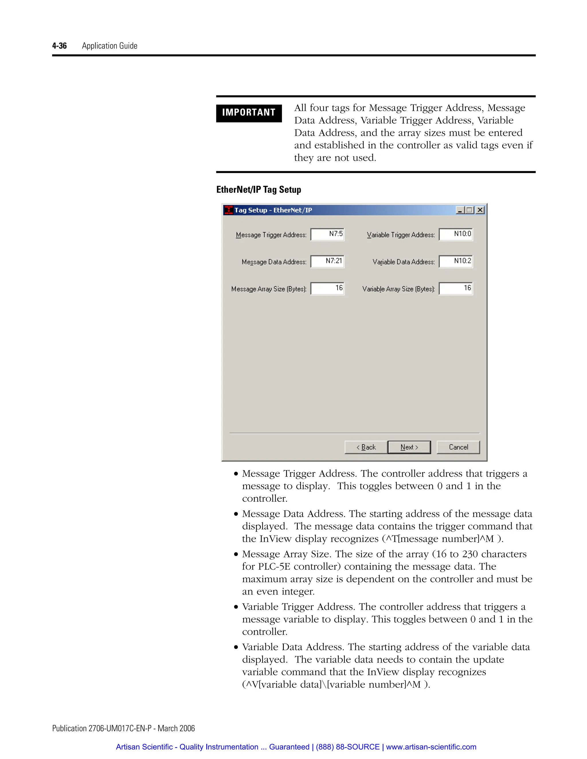 Publication 2706-UM017C-EN-P - March 2006
4-36 Application Guide
EtherNet/IP Tag Setup
• Message Trigger Address. The controller address that triggers a
message to display. This toggles between 0 and 1 in the
controller.
• Message Data Address. The starting address of the message data
displayed. The message data contains the trigger command that
the InView display recognizes (^T[message number]^M ).
• Message Array Size. The size of the array (16 to 230 characters
for PLC-5E controller) containing the message data. The
maximum array size is dependent on the controller and must be
an even integer.
• Variable Trigger Address. The controller address that triggers a
message variable to display. This toggles between 0 and 1 in the
controller.
• Variable Data Address. The starting address of the variable data
displayed. The variable data needs to contain the update
variable command that the InView display recognizes
(^V[variable data][variable number]^M ).
IMPORTANT All four tags for Message Trigger Address, Message
Data Address, Variable Trigger Address, Variable
Data Address, and the array sizes must be entered
and established in the controller as valid tags even if
they are not used.
Artisan Scientific - Quality Instrumentation ... Guaranteed | (888) 88-SOURCE | www.artisan-scientific.com
 
