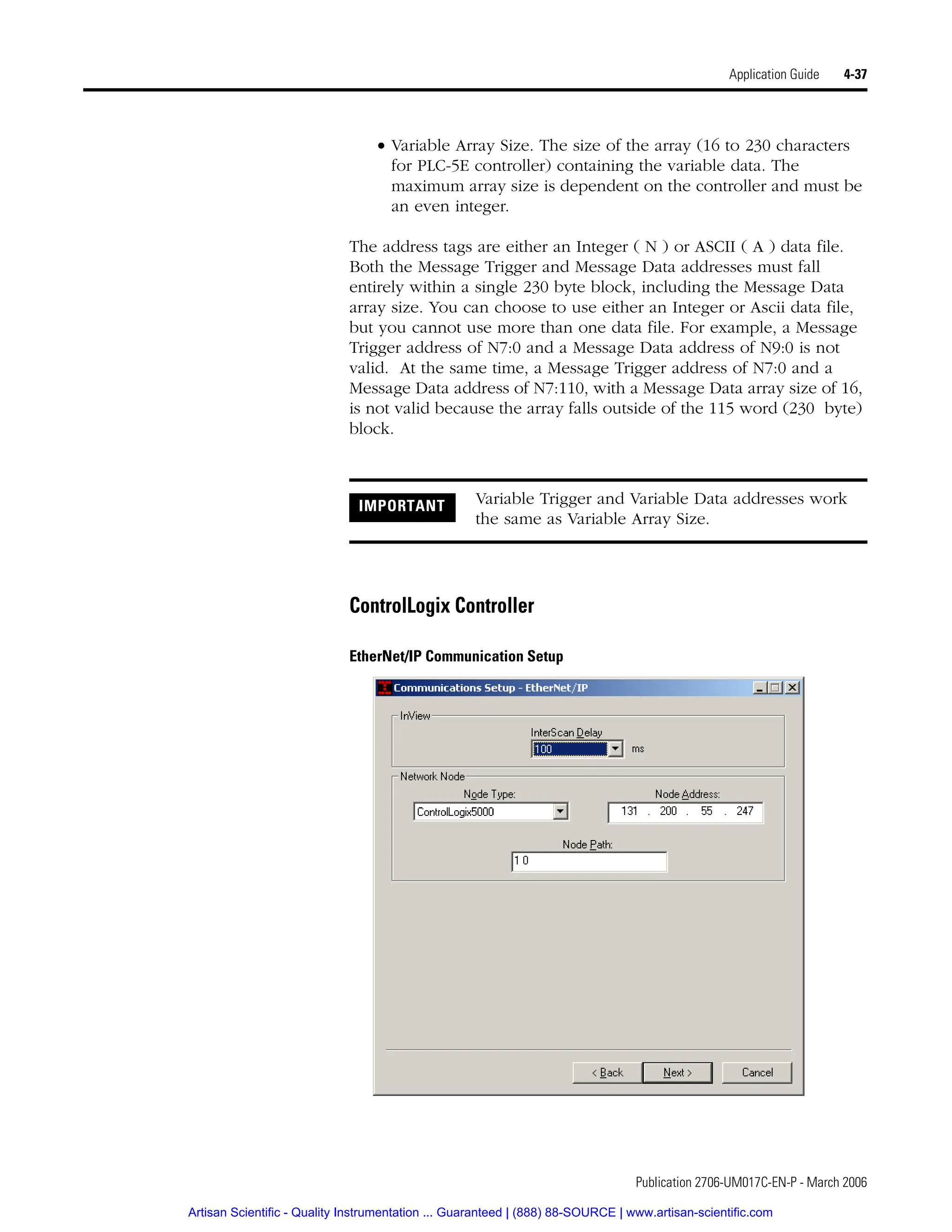 Publication 2706-UM017C-EN-P - March 2006
Application Guide 4-37
• Variable Array Size. The size of the array (16 to 230 characters
for PLC-5E controller) containing the variable data. The
maximum array size is dependent on the controller and must be
an even integer.
The address tags are either an Integer ( N ) or ASCII ( A ) data file.
Both the Message Trigger and Message Data addresses must fall
entirely within a single 230 byte block, including the Message Data
array size. You can choose to use either an Integer or Ascii data file,
but you cannot use more than one data file. For example, a Message
Trigger address of N7:0 and a Message Data address of N9:0 is not
valid. At the same time, a Message Trigger address of N7:0 and a
Message Data address of N7:110, with a Message Data array size of 16,
is not valid because the array falls outside of the 115 word (230 byte)
block.
ControlLogix Controller
EtherNet/IP Communication Setup
IMPORTANT Variable Trigger and Variable Data addresses work
the same as Variable Array Size.
Artisan Scientific - Quality Instrumentation ... Guaranteed | (888) 88-SOURCE | www.artisan-scientific.com
 