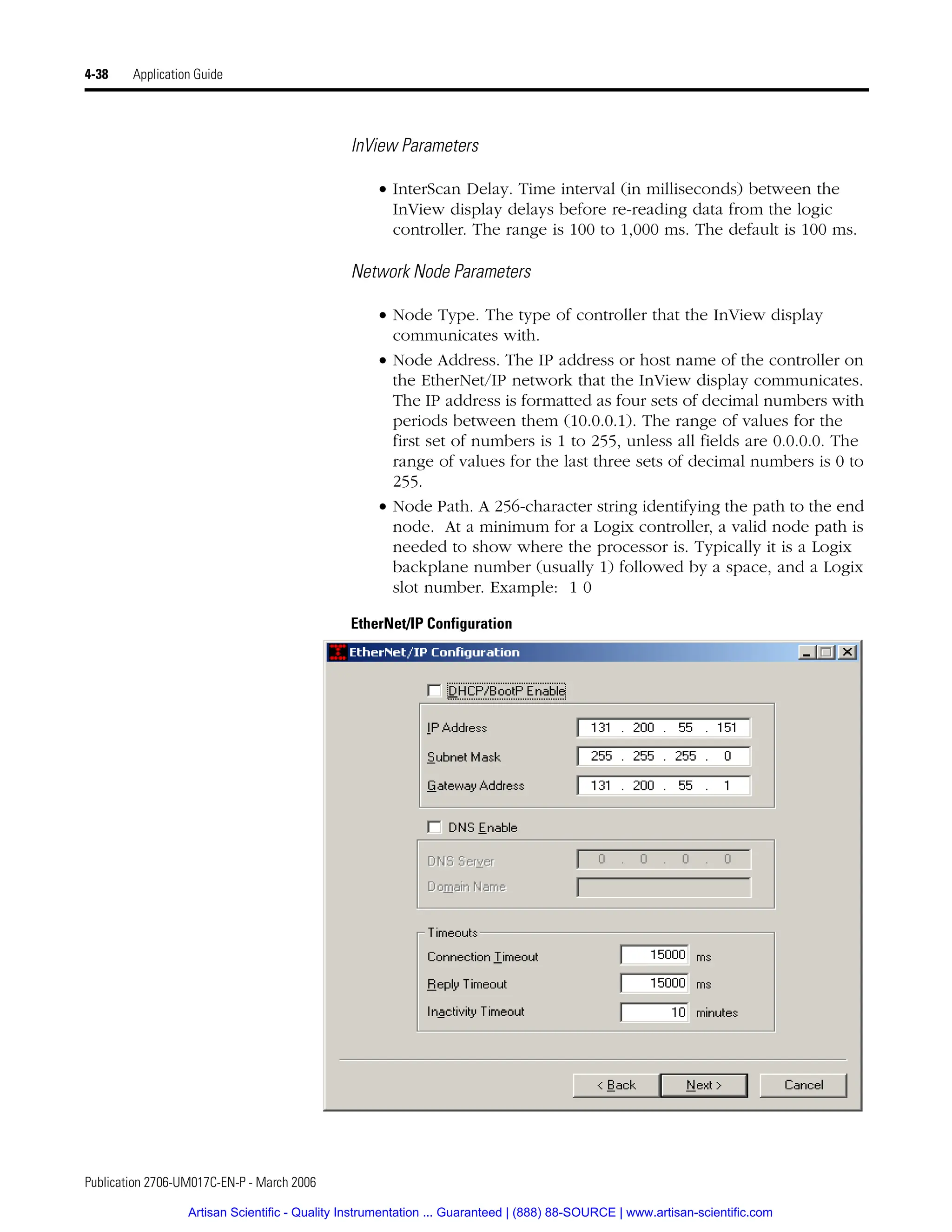 Publication 2706-UM017C-EN-P - March 2006
4-38 Application Guide
InView Parameters
• InterScan Delay. Time interval (in milliseconds) between the
InView display delays before re-reading data from the logic
controller. The range is 100 to 1,000 ms. The default is 100 ms.
Network Node Parameters
• Node Type. The type of controller that the InView display
communicates with.
• Node Address. The IP address or host name of the controller on
the EtherNet/IP network that the InView display communicates.
The IP address is formatted as four sets of decimal numbers with
periods between them (10.0.0.1). The range of values for the
first set of numbers is 1 to 255, unless all fields are 0.0.0.0. The
range of values for the last three sets of decimal numbers is 0 to
255.
• Node Path. A 256-character string identifying the path to the end
node. At a minimum for a Logix controller, a valid node path is
needed to show where the processor is. Typically it is a Logix
backplane number (usually 1) followed by a space, and a Logix
slot number. Example: 1 0
EtherNet/IP Configuration
Artisan Scientific - Quality Instrumentation ... Guaranteed | (888) 88-SOURCE | www.artisan-scientific.com
 