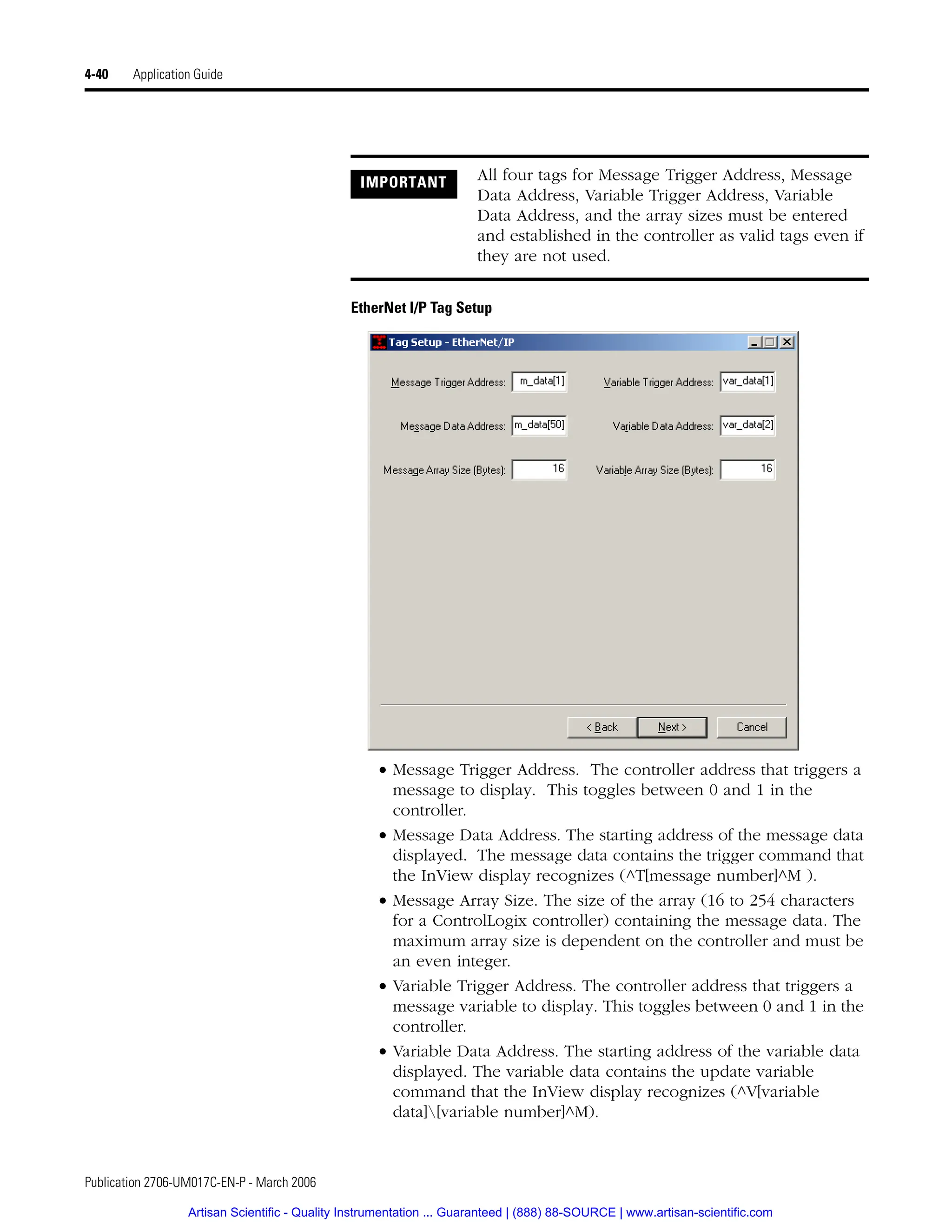 Publication 2706-UM017C-EN-P - March 2006
4-40 Application Guide
EtherNet I/P Tag Setup
• Message Trigger Address. The controller address that triggers a
message to display. This toggles between 0 and 1 in the
controller.
• Message Data Address. The starting address of the message data
displayed. The message data contains the trigger command that
the InView display recognizes (^T[message number]^M ).
• Message Array Size. The size of the array (16 to 254 characters
for a ControlLogix controller) containing the message data. The
maximum array size is dependent on the controller and must be
an even integer.
• Variable Trigger Address. The controller address that triggers a
message variable to display. This toggles between 0 and 1 in the
controller.
• Variable Data Address. The starting address of the variable data
displayed. The variable data contains the update variable
command that the InView display recognizes (^V[variable
data][variable number]^M).
IMPORTANT All four tags for Message Trigger Address, Message
Data Address, Variable Trigger Address, Variable
Data Address, and the array sizes must be entered
and established in the controller as valid tags even if
they are not used.
Artisan Scientific - Quality Instrumentation ... Guaranteed | (888) 88-SOURCE | www.artisan-scientific.com
 