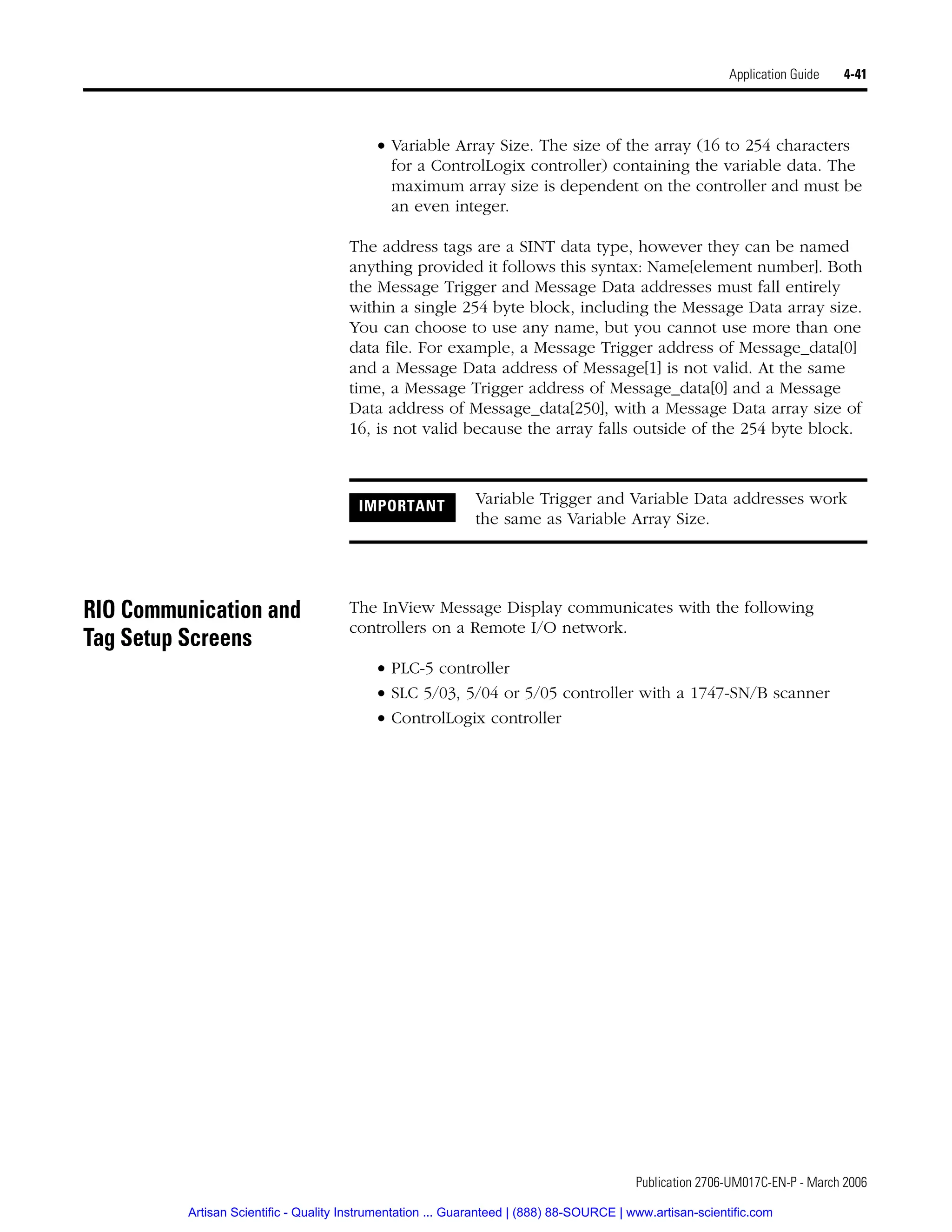 Publication 2706-UM017C-EN-P - March 2006
Application Guide 4-41
• Variable Array Size. The size of the array (16 to 254 characters
for a ControlLogix controller) containing the variable data. The
maximum array size is dependent on the controller and must be
an even integer.
The address tags are a SINT data type, however they can be named
anything provided it follows this syntax: Name[element number]. Both
the Message Trigger and Message Data addresses must fall entirely
within a single 254 byte block, including the Message Data array size.
You can choose to use any name, but you cannot use more than one
data file. For example, a Message Trigger address of Message_data[0]
and a Message Data address of Message[1] is not valid. At the same
time, a Message Trigger address of Message_data[0] and a Message
Data address of Message_data[250], with a Message Data array size of
16, is not valid because the array falls outside of the 254 byte block.
RIO Communication and
Tag Setup Screens
The InView Message Display communicates with the following
controllers on a Remote I/O network.
• PLC-5 controller
• SLC 5/03, 5/04 or 5/05 controller with a 1747-SN/B scanner
• ControlLogix controller
IMPORTANT Variable Trigger and Variable Data addresses work
the same as Variable Array Size.
Artisan Scientific - Quality Instrumentation ... Guaranteed | (888) 88-SOURCE | www.artisan-scientific.com
 