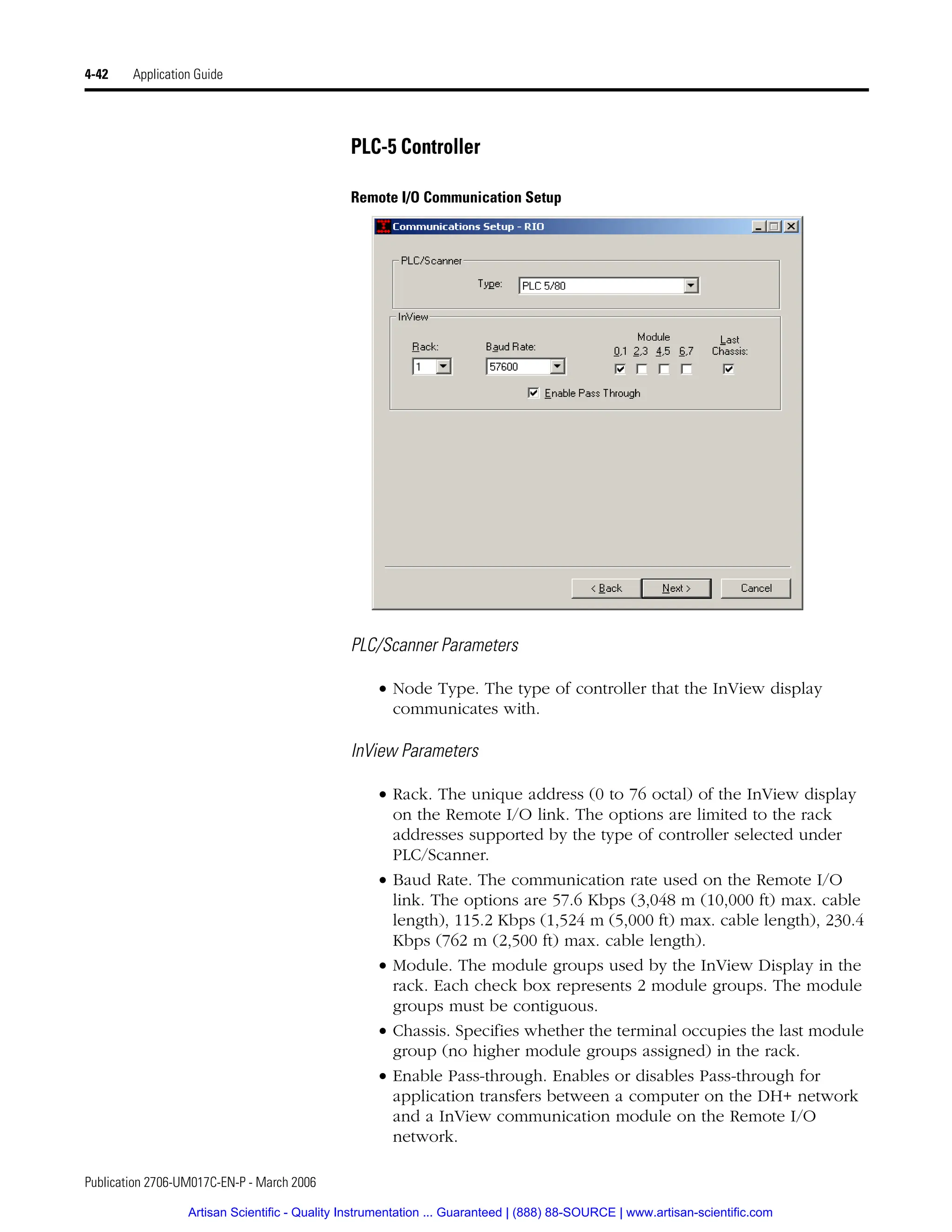 Publication 2706-UM017C-EN-P - March 2006
4-42 Application Guide
PLC-5 Controller
Remote I/O Communication Setup
PLC/Scanner Parameters
• Node Type. The type of controller that the InView display
communicates with.
InView Parameters
• Rack. The unique address (0 to 76 octal) of the InView display
on the Remote I/O link. The options are limited to the rack
addresses supported by the type of controller selected under
PLC/Scanner.
• Baud Rate. The communication rate used on the Remote I/O
link. The options are 57.6 Kbps (3,048 m (10,000 ft) max. cable
length), 115.2 Kbps (1,524 m (5,000 ft) max. cable length), 230.4
Kbps (762 m (2,500 ft) max. cable length).
• Module. The module groups used by the InView Display in the
rack. Each check box represents 2 module groups. The module
groups must be contiguous.
• Chassis. Specifies whether the terminal occupies the last module
group (no higher module groups assigned) in the rack.
• Enable Pass-through. Enables or disables Pass-through for
application transfers between a computer on the DH+ network
and a InView communication module on the Remote I/O
network.
Artisan Scientific - Quality Instrumentation ... Guaranteed | (888) 88-SOURCE | www.artisan-scientific.com
 