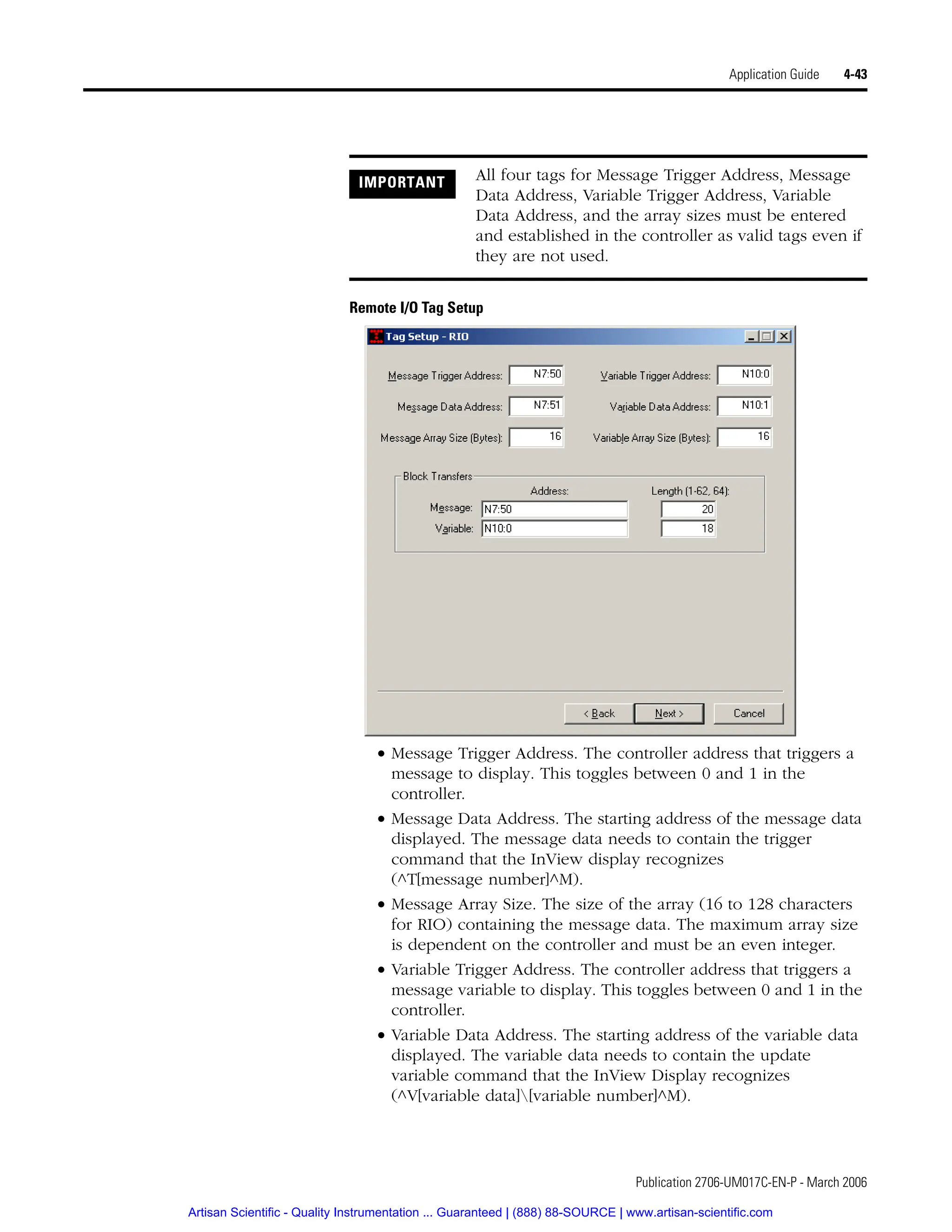 Publication 2706-UM017C-EN-P - March 2006
Application Guide 4-43
Remote I/O Tag Setup
• Message Trigger Address. The controller address that triggers a
message to display. This toggles between 0 and 1 in the
controller.
• Message Data Address. The starting address of the message data
displayed. The message data needs to contain the trigger
command that the InView display recognizes
(^T[message number]^M).
• Message Array Size. The size of the array (16 to 128 characters
for RIO) containing the message data. The maximum array size
is dependent on the controller and must be an even integer.
• Variable Trigger Address. The controller address that triggers a
message variable to display. This toggles between 0 and 1 in the
controller.
• Variable Data Address. The starting address of the variable data
displayed. The variable data needs to contain the update
variable command that the InView Display recognizes
(^V[variable data][variable number]^M).
IMPORTANT All four tags for Message Trigger Address, Message
Data Address, Variable Trigger Address, Variable
Data Address, and the array sizes must be entered
and established in the controller as valid tags even if
they are not used.
Artisan Scientific - Quality Instrumentation ... Guaranteed | (888) 88-SOURCE | www.artisan-scientific.com
 