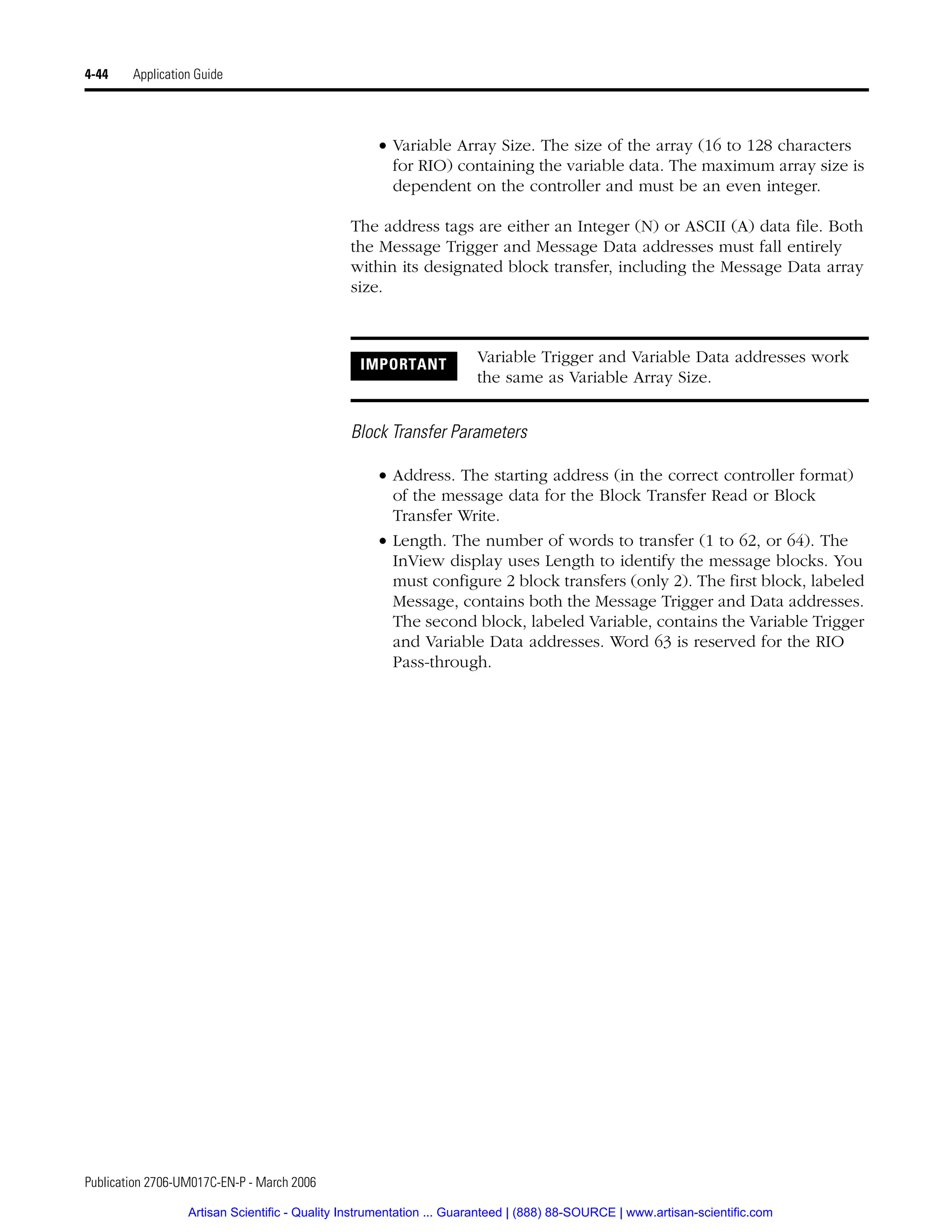 Publication 2706-UM017C-EN-P - March 2006
4-44 Application Guide
• Variable Array Size. The size of the array (16 to 128 characters
for RIO) containing the variable data. The maximum array size is
dependent on the controller and must be an even integer.
The address tags are either an Integer (N) or ASCII (A) data file. Both
the Message Trigger and Message Data addresses must fall entirely
within its designated block transfer, including the Message Data array
size.
Block Transfer Parameters
• Address. The starting address (in the correct controller format)
of the message data for the Block Transfer Read or Block
Transfer Write.
• Length. The number of words to transfer (1 to 62, or 64). The
InView display uses Length to identify the message blocks. You
must configure 2 block transfers (only 2). The first block, labeled
Message, contains both the Message Trigger and Data addresses.
The second block, labeled Variable, contains the Variable Trigger
and Variable Data addresses. Word 63 is reserved for the RIO
Pass-through.
IMPORTANT Variable Trigger and Variable Data addresses work
the same as Variable Array Size.
Artisan Scientific - Quality Instrumentation ... Guaranteed | (888) 88-SOURCE | www.artisan-scientific.com
 