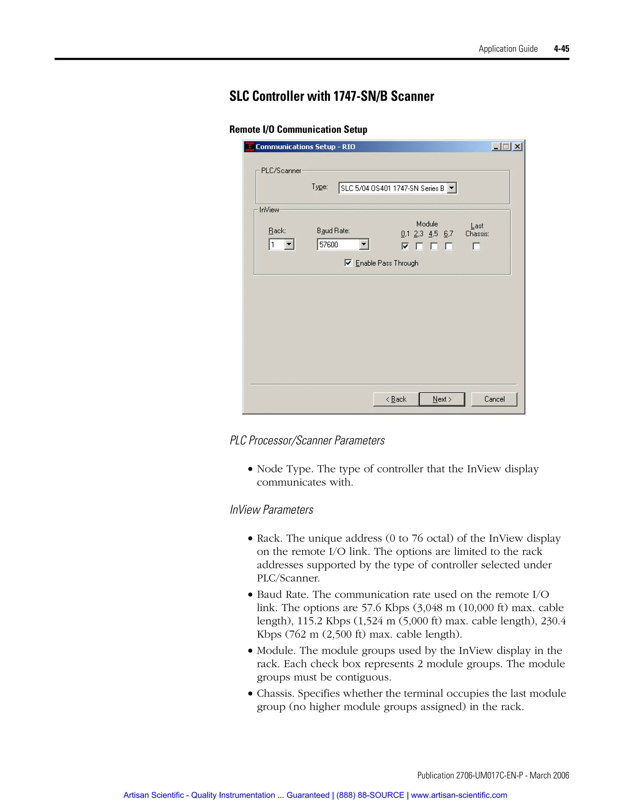 Publication 2706-UM017C-EN-P - March 2006
Application Guide 4-45
SLC Controller with 1747-SN/B Scanner
Remote I/O Communication Setup
PLC Processor/Scanner Parameters
• Node Type. The type of controller that the InView display
communicates with.
InView Parameters
• Rack. The unique address (0 to 76 octal) of the InView display
on the remote I/O link. The options are limited to the rack
addresses supported by the type of controller selected under
PLC/Scanner.
• Baud Rate. The communication rate used on the remote I/O
link. The options are 57.6 Kbps (3,048 m (10,000 ft) max. cable
length), 115.2 Kbps (1,524 m (5,000 ft) max. cable length), 230.4
Kbps (762 m (2,500 ft) max. cable length).
• Module. The module groups used by the InView display in the
rack. Each check box represents 2 module groups. The module
groups must be contiguous.
• Chassis. Specifies whether the terminal occupies the last module
group (no higher module groups assigned) in the rack.
Artisan Scientific - Quality Instrumentation ... Guaranteed | (888) 88-SOURCE | www.artisan-scientific.com
 