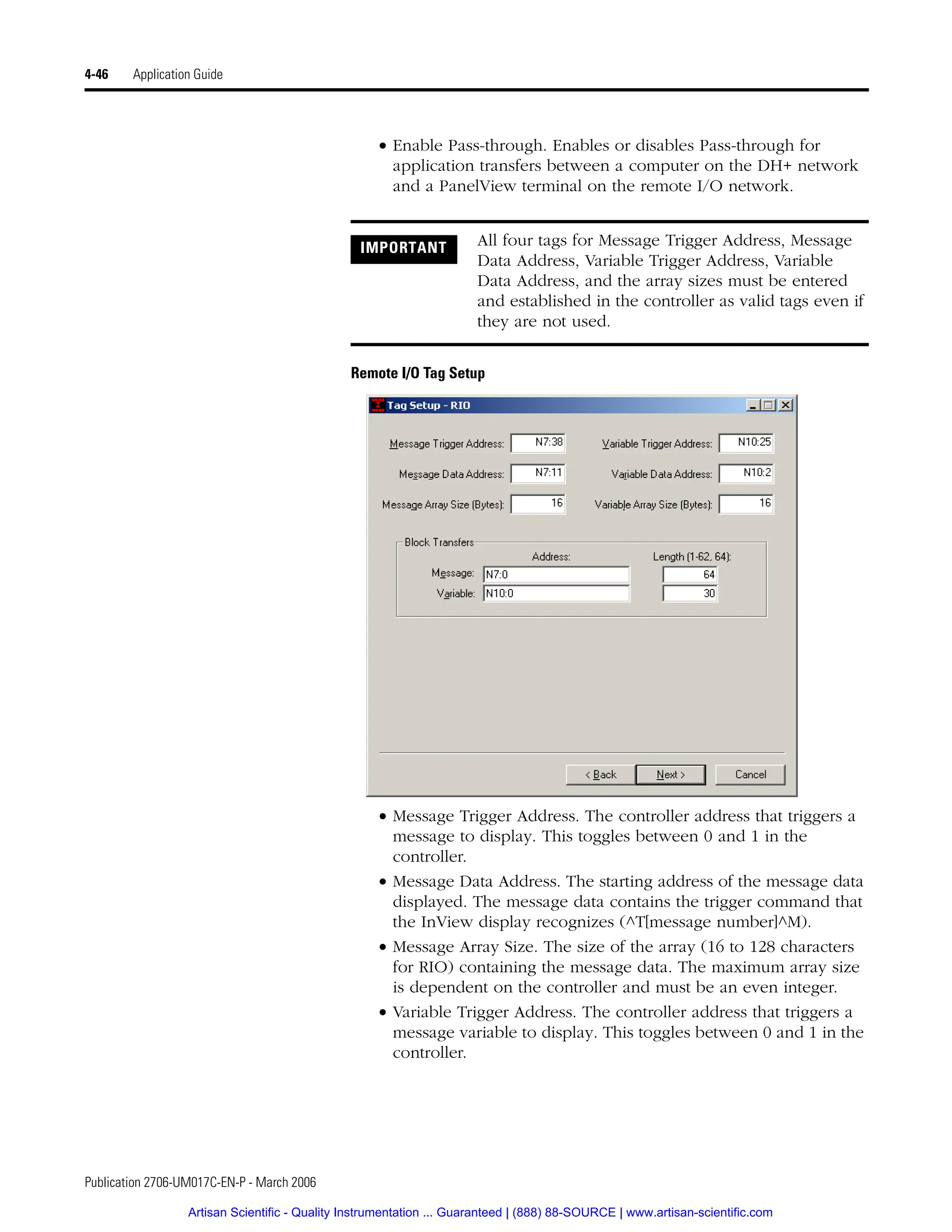 Publication 2706-UM017C-EN-P - March 2006
4-46 Application Guide
• Enable Pass-through. Enables or disables Pass-through for
application transfers between a computer on the DH+ network
and a PanelView terminal on the remote I/O network.
Remote I/O Tag Setup
• Message Trigger Address. The controller address that triggers a
message to display. This toggles between 0 and 1 in the
controller.
• Message Data Address. The starting address of the message data
displayed. The message data contains the trigger command that
the InView display recognizes (^T[message number]^M).
• Message Array Size. The size of the array (16 to 128 characters
for RIO) containing the message data. The maximum array size
is dependent on the controller and must be an even integer.
• Variable Trigger Address. The controller address that triggers a
message variable to display. This toggles between 0 and 1 in the
controller.
IMPORTANT All four tags for Message Trigger Address, Message
Data Address, Variable Trigger Address, Variable
Data Address, and the array sizes must be entered
and established in the controller as valid tags even if
they are not used.
Artisan Scientific - Quality Instrumentation ... Guaranteed | (888) 88-SOURCE | www.artisan-scientific.com
 